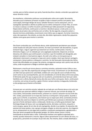 comida, pois os Cafres estavam por perto, fazendo barulhos e dando a entender que poderiam
atacar durante a noite.
Ao amanhecer, o Almirante continuou sua jornada pela colina com o gado. No entanto,
descobriu que os bárbaros já haviam ocupado o topo e estavam prontos com pedras. Sem
outra opção, Domingos Borges de Souza, Salvador Pereyra e outros avançaram, com as
espingardas apontadas e atentos às pedras que os Cafres começaram a lançar. Mas, ao verem
os nossos a avançar, os Cafres recuaram, permitindo que todos passassem em segurança.
Depois deste confronto, continuaram a marchar e decidiram passar a noite junto a um rio,
exaustos da jornada e dos confrontos com os Cafres. No dia seguinte, enquanto subiam e
desciam terrenos acidentados, encontraram cinco Cafres que os seguiam. Ao tentar chamá-los,
estes não esperaram. No entanto, ao meio-dia, dois deles regressaram, dando-lhes pequenos
objetos como guias para mostrar o caminho.
---
Eles foram conduzidos por uma floresta densa, onde rapidamente perceberam que estavam
sendo levados de volta pelo mesmo caminho. Ao notar que tinham sido descobertos, os guias
tentaram fugir, e alguns sugeriram que deveriam ser mortos. Continuando a marcha, o
Almirante chegou a um rio rodeado por uma vegetação exuberante. Depois de um breve
descanso, ele ordenou que continuassem a marchar, o que foi recebido com desagrado, pois
estavam cansados e o local parecia seguro. Ao subir uma colina, os cinco guias que se
adiantaram retornaram e ocuparam o topo sem serem notados. Assim que tiveram vantagem,
começaram a lançar pedras e a bloquear o caminho. Se não fosse pela intervenção dos Cafres,
teriam tido dificuldades em escapar. No entanto, conseguiram avançar até o ponto mais alto da
colina, onde recuperaram o fôlego e sentiram algum alívio.
Retomaram a marcha por terras planas e caminhos estreitos, avistando muitos Cafres e seus
rebanhos, o que lhes deu esperança de conseguir fazer trocas. Encontraram-se com Benamufa,
um líder local que parecia ter autoridade, vestido com uma capa de couro cortada em tiras,
assim como os seus acompanhantes, que era considerado um sinal de status entre esses povos.
O Almirante pediu-lhe que os guiasse até um rio próximo, prometendo trocar bens por cobre.
Satisfeito com a oferta, Benamufa enviou dois dos seus Cafres como guias. Assim, continuaram
a marchar, com armas em punho, o gado à frente e sempre atentos à retaguarda, lembrando-
se dos perigos que já haviam enfrentado.
---
Entraram por um caminho estreito, ladeado de um lado por uma floresta densa e do outro por
altas rochas que pareciam edifícios antigos e cavernas naturais, que serviam de abrigo. Os
cinco Cafres, mencionados anteriormente, juntaram-se a outros e avisaram-nos da morte dos
três. Unidos, posicionaram-se no topo das cavernas e começaram a lançar pedras. Quando o
gado, que ia à frente, se aproximou, eles tiveram que se expor para atirar, acertando primeiro
nas bordas das cavernas e depois no caminho, permitindo que as pessoas se desviassem. Os
que iam à frente alertavam sobre a emboscada. Vendo isso, os Cafres guias tentaram fugir.
Domingos Borges de Souza, com sua espingarda pronta, derrubou o primeiro, enquanto o
outro escapou, apesar de ser alvo de seis espingardas, devido à sua rapidez. Os atacantes não
pararam de lançar pedras, mas o grupo conseguiu refugiar-se atrás das cavernas. Ao chegarem
ao rio, atravessaram-no com água até os joelhos e montaram acampamento, agradecendo a
Deus por terem escapado de tão grandes perigos. Os Cafres vieram chorar o morto,
lamentando-se durante toda a noite. O Almirante manteve uma vigilância apertada até a
manhã, quando retomaram a marcha. Alguns Cafres aproximaram-se com ofertas de troca, e o
grupo parou, pensando em acampar ali por dois dias. No entanto, dado o estado debilitado e
 