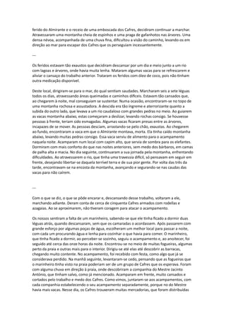 ferido do Almirante e o receio de uma emboscada dos Cafres, decidiram continuar a marchar.
Atravessaram uma montanha cheia de espinhos e uma praga de gafanhotos nas árvores. Uma
densa névoa, acompanhada de uma chuva fina, dificultou a visão do caminho, levando-os em
direção ao mar para escapar dos Cafres que os perseguiam incessantemente.
---
Os feridos estavam tão exaustos que decidiram descansar por um dia e meio junto a um rio
com lagoas e árvores, onde havia muita lenha. Mataram algumas vacas para se refrescarem e
aliviar o cansaço do trabalho anterior. Trataram os feridos com óleo de coco, pois não tinham
outra medicação disponível.
Deste local, dirigiram-se para o mar, do qual sentiam saudades. Marcharam seis a sete léguas
todos os dias, atravessando áreas queimadas e caminhos difíceis. Estavam tão cansados que,
ao chegarem à noite, mal conseguiam se sustentar. Numa ocasião, encontraram-se no topo de
uma montanha rochosa e assustadora. A descida era tão íngreme e aterrorizante quanto a
subida do outro lado, que levava a um rio caudaloso com grandes pedras no meio. Ao guiarem
as vacas montanha abaixo, estas começaram a deslizar, levando rochas consigo. Se houvesse
pessoas à frente, teriam sido esmagadas. Algumas vacas ficaram presas entre as árvores,
incapazes de se mover. As pessoas desciam, arrastando-se pelo chão, exaustas. Ao chegarem
ao fundo, encontraram a vaca em que o Almirante montava, morta. Ela tinha caído montanha
abaixo, levando muitas pedras consigo. Essa vaca serviu de alimento para o acampamento
naquela noite. Acamparam num local com capim alto, que servia de sombra para os elefantes.
Dormiram com mais conforto do que nas noites anteriores, sem medo dos bárbaros, em camas
de palha alta e macia. No dia seguinte, continuaram a sua jornada pela montanha, enfrentando
dificuldades. Ao atravessarem o rio, que tinha uma travessia difícil, só pensavam em seguir em
frente, desejando libertar-se daquela terrível terra e de sua pior gente. Por volta das três da
tarde, encontravam-se na encosta da montanha, avançando e segurando-se nas caudas das
vacas para não caírem.
---
Com o que se diz, o que se pôde encarar e, descansando desse trabalho, voltaram a ele,
marchando adiante. Deram conta de cerca de cinquenta Cafres armados com rodellas e
azagaias. Ao se aproximarem, não tiveram coragem para atacar o acampamento.
Os nossos sentiram a falta de um marinheiro, sabendo-se que ele tinha ficado a dormir duas
léguas atrás, quando descansaram, sem que os camaradas o acordassem. Após passarem com
grande esforço por algumas poças de água, escolheram um melhor local para passar a noite,
com cada um procurando água e lenha para cozinhar o que havia para comer. O marinheiro,
que tinha ficado a dormir, ao perceber-se sozinho, seguiu o acampamento e, ao anoitecer, foi
seguido até cerca das onze horas da noite. Encontrou-se no meio de muitas fogueiras, algumas
perto da praia e outras mais para o interior. Dirigiu-se até elas até descobrir as barracas,
chegando muito contente. No acampamento, foi recebido com festa, como algo que já se
considerava perdido. Na manhã seguinte, levantaram-se cedo, pensando que as fogueiras que
o marinheiro tinha visto na praia poderiam ser de um grupo de Cafres que os esperava. Foram
com alguma chuva em direção à praia, onde descobriram a companhia do Mestre Jacinto
António, que tinham salvo, como já mencionado. Acamparam em frente, muito cansados e
cortados pelo trabalho e medo dos Cafres. Como vimos, juntaram-se aos acampamentos, com
cada companhia estabelecendo o seu acampamento separadamente, porque no do Mestre
havia mais vacas. Nesse dia, os Cafres trouxeram muitas mercadorias, que foram distribuídas
 