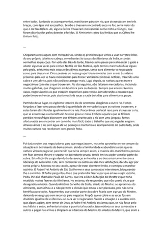 entre todos. Juntando os acampamentos, marcharam para um rio, que atravessaram em três
braças, com água até aos joelhos. Se não o tivessem encontrado seco na foz, seria maior do
que o da Nau Belém. Ali, alguns Cafres trouxeram mercadorias como milho e frangos, que
foram distribuídos pelos doentes e feridos. O Almirante tratou das feridas que os Cafres lhe
tinham feito.
---
Chegaram a nós alguns com mercadorias, sendo os primeiros que vimos a usar barretes feitos
do seu próprio cabelo na cabeça, semelhantes às toucas dos Banianos da Índia, e contas
vermelhas ao pescoço. Por volta das três da tarde, fizemos uma pausa para alimentar o gado e
abater algumas vacas para comer. No Dia de São Mateus, após termos marchado duas léguas
pela praia, avistámos mais vacas e decidimos acampar, tanto para alimentar o nosso gado
como para descansar. Cinco pessoas do nosso grupo foram enviadas com armas às aldeias
próximas para ver se havia mercadorias para trocar. Voltaram com boas notícias, trazendo uma
cabra e um cabrito, pois não podiam carregar mais. Logo depois, os nativos apareceram e
negociámos com eles o que trouxeram. No dia seguinte, não faltaram mercadorias, incluindo
muitas galinhas, que chegaram em boa hora para os doentes. Sempre que encontrávamos
vacas, negociávamos as que estavam disponíveis para venda, considerando a escassez que
poderíamos enfrentar, pois abatíamos três vacas a cada dois dias para alimentar o grupo.
Partindo desse lugar, no vigésimo terceiro dia de setembro, chegámos a outro rio. Fomos
forçados a fazer uma pausa devido à quantidade de mercadorias que os nativos trouxeram, e
estas foram distribuídas igualmente entre nós. Procurámos um local raso para atravessar o rio,
que se encontrava a uma latitude de nove graus e meio. Embora aqueles que se tinham
perdido no naufrágio dissessem que tinham atravessado o rio com uma jangada, fomos
afortunados em encontrar um caminho mais fácil, dado o trabalho que as jangadas exigiam.
Atravessámos o rio com água até ao pescoço e montámos o acampamento do outro lado, onde
muitos nativos nos receberam com grande festa.
---
Foi dada ordem aos negociadores para que negociassem, mas eles aproveitaram-se sempre da
situação em detrimento do bem comum. Vendo a familiaridade e abundância com que os
nativos vinham negociar, parecendo que seria sempre assim, a maioria dos marinheiros pensou
em ficar como o Mestre e separar-se do restante grupo, tendo em seu poder a maior parte do
cobre. Esta discórdia surgiu devido às desavenças entre eles e ao descontentamento com a
liderança do Almirante. Este, sem considerar os outros ou dar-lhes satisfações, decidiu agir por
conta própria. Montou no seu cavalo, apesar de estar doente e ferido, e começou a marchar
sozinho. O Padre Frei António de São Guilherme e seus camaradas intervieram, bloqueando-
lhe o caminho. O Padre perguntou-lhe o que pretendia fazer e por que estava a agir sozinho.
Pediu-lhe que chamasse Paulo de Barros, que era o líder da facção do Mestre e que tinha
recebido muitos favores do Almirante. No entanto, ele respondeu que não queria vir, o que
desagradou a todos. Quando António Carvalho da Costa, aliado do Mestre, se aproximou do
Almirante, aconselhou-o a não permitir a divisão que estava a ser planeada, pois não seria
benéfica para todos. Argumentou que a maior parte do cobre ficaria com o grupo do Mestre,
deixando o seu grupo sem recursos para negociar. Propôs que o cobre e as vacas fossem
divididos igualmente e ofereceu-se para ser o negociador. Vendo a situação e a audácia com
que alguns agiam, sem temor de Deus, o Padre Frei António exclamou que, se não fosse pelo
seu hábito e votos, enfrentaria todos e puniria tal ousadia. Isso motivou os seus camaradas e
outros a pegar nas armas e dirigirem-se à barraca do Mestre. Os aliados do Mestre, que eram a
 