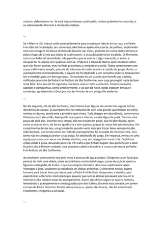 maioria, defenderam-no. Se esta disputa tivesse continuado, muitos poderiam ter morrido, e
os sobreviventes ficariam à mercê dos nativos.
---
Se o Mestre não tivesse saído apressadamente para o mato por detrás da barraca, e o Padre
Frei João da Encarnação, seu camarada, não tivesse aparecido à porta, de joelhos, implorando
com uma imagem de Nossa Senhora do Rosário nas mãos, pedindo em nome desta Senhora e
pelas chagas de Cristo que todos se acalmassem, a situação poderia ter escalado. O Almirante,
com a sua habitual serenidade, não permitiu que se usasse o rigor merecido, e assim, a
situação foi resolvida sem qualquer ofensa. O Mestre e Paulo de Barros apresentaram razões
que não foram aceites, mas no final, prevaleceu a amizade e a união. Todos concordaram com
o que o Almirante propôs, pois era do interesse de todos manter a coesão do grupo. Assim, o
acampamento foi reestabelecido, e aquele dia foi dedicado a um conselho onde se propuseram
leis e medidas para um bom governo. O resultado foi um acordo que beneficiava a todos,
ratificado pelo voto do Padre Frei António de São Guilherme, sem cuja aprovação nada de bom
seria feito. Este acordo foi registado nos livros reais e todos assinaram. Foram nomeados
capitães e companhias, como anteriormente, e ao cair da noite, todos estavam em paz e
contentes, agradecendo a Deus por nos ter livrado de um perigo tão evidente.
---
No dia seguinte, dia de São Jerónimo, marchámos duas léguas. Ao avistarmos alguns Cafres,
decidimos descansar. O acampamento foi reabastecido com uma grande quantidade de milho,
mantos e sésamo, sendo este o primeiro que vimos. Tudo chegou em abundância, como nunca
tínhamos visto até então. Avançando mais para o interior, a meia légua da praia, fizemos uma
pausa de dois dias. Durante esse tempo, até nos trouxeram peixe, que foi distribuído, assim
como os outros bens, de forma igualitária e sem queixas, graças às novas leis estabelecidas. Em
cumprimento destas leis, um grumete foi punido neste local por trocar bens sem permissão.
João Barbosa, que servia como escrivão do acampamento, foi acusado do mesmo crime, mas
como não se conseguiu provar a sua culpa, foi destituído do cargo. Em resposta, enviou-se uma
equipa para procurar vacas nas aldeias vizinhas, mas só conseguiram trazer três. Decidimos
então voltar à praia, deixando para trás três Cafres que tinham fugido: dois pertenciam a Dom
Duarte Lobo e tinham roubado uma pequena caldeira de cobre, e o outro pertencia ao Padre
Frei António de São Guilherme.
Ao anoitecer, aventurámo-nos pelo mato à procura de água potável. Chegámos a um local que
parecia ter sido uma aldeia, onde encontrámos muitas beldroegas, canas-de-açúcar jovens e
figueiras carregadas de frutos, o que nos alegrou bastante. Ao enviar exploradores para
investigar a área, souberam da existência de aldeias próximas. O Almirante enviou quatro
homens para trocar bens por vacas, mas o Padre Frei António desaprovou a decisão, pois
experiências anteriores mostraram que aqueles que iam às aldeias pensavam apenas em si
mesmos e não no bem-estar do acampamento. Assim, decidimos seguir os quatro homens,
levantando o acampamento e sendo guiados por dois Cafres. Durante esta jornada, um jovem
escravo do Padre Francisco Pereira desapareceu e, apesar das buscas, não foi encontrado.
Finalmente, chegámos a um local.
---
 