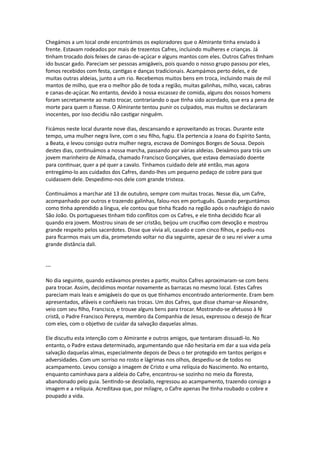 Chegámos a um local onde encontrámos os exploradores que o Almirante tinha enviado à
frente. Estavam rodeados por mais de trezentos Cafres, incluindo mulheres e crianças. Já
tinham trocado dois feixes de canas-de-açúcar e alguns mantos com eles. Outros Cafres tinham
ido buscar gado. Pareciam ser pessoas amigáveis, pois quando o nosso grupo passou por eles,
fomos recebidos com festa, cantigas e danças tradicionais. Acampámos perto deles, e de
muitas outras aldeias, junto a um rio. Recebemos muitos bens em troca, incluindo mais de mil
mantos de milho, que era o melhor pão de toda a região, muitas galinhas, milho, vacas, cabras
e canas-de-açúcar. No entanto, devido à nossa escassez de comida, alguns dos nossos homens
foram secretamente ao mato trocar, contrariando o que tinha sido acordado, que era a pena de
morte para quem o fizesse. O Almirante tentou punir os culpados, mas muitos se declararam
inocentes, por isso decidiu não castigar ninguém.
Ficámos neste local durante nove dias, descansando e aproveitando as trocas. Durante este
tempo, uma mulher negra livre, com o seu filho, fugiu. Ela pertencia a Joana do Espírito Santo,
a Beata, e levou consigo outra mulher negra, escrava de Domingos Borges de Sousa. Depois
destes dias, continuámos a nossa marcha, passando por várias aldeias. Deixámos para trás um
jovem marinheiro de Almada, chamado Francisco Gonçalves, que estava demasiado doente
para continuar, quer a pé quer a cavalo. Tínhamos cuidado dele até então, mas agora
entregámo-lo aos cuidados dos Cafres, dando-lhes um pequeno pedaço de cobre para que
cuidassem dele. Despedimo-nos dele com grande tristeza.
Continuámos a marchar até 13 de outubro, sempre com muitas trocas. Nesse dia, um Cafre,
acompanhado por outros e trazendo galinhas, falou-nos em português. Quando perguntámos
como tinha aprendido a língua, ele contou que tinha ficado na região após o naufrágio do navio
São João. Os portugueses tinham tido conflitos com os Cafres, e ele tinha decidido ficar ali
quando era jovem. Mostrou sinais de ser cristão, beijou um crucifixo com devoção e mostrou
grande respeito pelos sacerdotes. Disse que vivia ali, casado e com cinco filhos, e pediu-nos
para ficarmos mais um dia, prometendo voltar no dia seguinte, apesar de o seu rei viver a uma
grande distância dali.
---
No dia seguinte, quando estávamos prestes a partir, muitos Cafres aproximaram-se com bens
para trocar. Assim, decidimos montar novamente as barracas no mesmo local. Estes Cafres
pareciam mais leais e amigáveis do que os que tínhamos encontrado anteriormente. Eram bem
apresentados, afáveis e confiáveis nas trocas. Um dos Cafres, que disse chamar-se Alexandre,
veio com seu filho, Francisco, e trouxe alguns bens para trocar. Mostrando-se afetuoso à fé
cristã, o Padre Francisco Pereyra, membro da Companhia de Jesus, expressou o desejo de ficar
com eles, com o objetivo de cuidar da salvação daquelas almas.
Ele discutiu esta intenção com o Almirante e outros amigos, que tentaram dissuadi-lo. No
entanto, o Padre estava determinado, argumentando que não hesitaria em dar a sua vida pela
salvação daquelas almas, especialmente depois de Deus o ter protegido em tantos perigos e
adversidades. Com um sorriso no rosto e lágrimas nos olhos, despediu-se de todos no
acampamento. Levou consigo a imagem de Cristo e uma relíquia do Nascimento. No entanto,
enquanto caminhava para a aldeia do Cafre, encontrou-se sozinho no meio da floresta,
abandonado pelo guia. Sentindo-se desolado, regressou ao acampamento, trazendo consigo a
imagem e a relíquia. Acreditava que, por milagre, o Cafre apenas lhe tinha roubado o cobre e
poupado a vida.
 