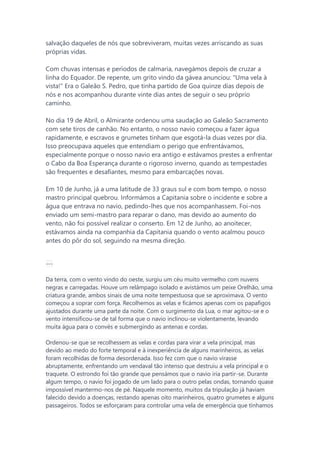 salvação daqueles de nós que sobreviveram, muitas vezes arriscando as suas
próprias vidas.
Com chuvas intensas e períodos de calmaria, navegámos depois de cruzar a
linha do Equador. De repente, um grito vindo da gávea anunciou: "Uma vela à
vista!" Era o Galeão S. Pedro, que tinha partido de Goa quinze dias depois de
nós e nos acompanhou durante vinte dias antes de seguir o seu próprio
caminho.
No dia 19 de Abril, o Almirante ordenou uma saudação ao Galeão Sacramento
com sete tiros de canhão. No entanto, o nosso navio começou a fazer água
rapidamente, e escravos e grumetes tinham que esgotá-la duas vezes por dia.
Isso preocupava aqueles que entendiam o perigo que enfrentávamos,
especialmente porque o nosso navio era antigo e estávamos prestes a enfrentar
o Cabo da Boa Esperança durante o rigoroso inverno, quando as tempestades
são frequentes e desafiantes, mesmo para embarcações novas.
Em 10 de Junho, já a uma latitude de 33 graus sul e com bom tempo, o nosso
mastro principal quebrou. Informámos a Capitania sobre o incidente e sobre a
água que entrava no navio, pedindo-lhes que nos acompanhassem. Foi-nos
enviado um semi-mastro para reparar o dano, mas devido ao aumento do
vento, não foi possível realizar o conserto. Em 12 de Junho, ao anoitecer,
estávamos ainda na companhia da Capitania quando o vento acalmou pouco
antes do pôr do sol, seguindo na mesma direção.
---
Da terra, com o vento vindo do oeste, surgiu um céu muito vermelho com nuvens
negras e carregadas. Houve um relâmpago isolado e avistámos um peixe Orelhão, uma
criatura grande, ambos sinais de uma noite tempestuosa que se aproximava. O vento
começou a soprar com força. Recolhemos as velas e ficámos apenas com os papafigos
ajustados durante uma parte da noite. Com o surgimento da Lua, o mar agitou-se e o
vento intensificou-se de tal forma que o navio inclinou-se violentamente, levando
muita água para o convés e submergindo as antenas e cordas.
Ordenou-se que se recolhessem as velas e cordas para virar a vela principal, mas
devido ao medo do forte temporal e à inexperiência de alguns marinheiros, as velas
foram recolhidas de forma desordenada. Isso fez com que o navio virasse
abruptamente, enfrentando um vendaval tão intenso que destruiu a vela principal e o
traquete. O estrondo foi tão grande que pensámos que o navio iria partir-se. Durante
algum tempo, o navio foi jogado de um lado para o outro pelas ondas, tornando quase
impossível mantermo-nos de pé. Naquele momento, muitos da tripulação já haviam
falecido devido a doenças, restando apenas oito marinheiros, quatro grumetes e alguns
passageiros. Todos se esforçaram para controlar uma vela de emergência que tínhamos
 