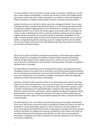 uma nova votação, o Padre Frey António convocou todos os presentes e propôs que, uma vez
que os votos estavam contabilizados, se estariam de acordo em aceitar como Capitão aquele
que tivesse a maioria dos votos. Todos concordaram e, ao verificar os votos, foi revelado que
António Carvalho era o Capitão, tendo recebido oito votos a mais do que Jacinto António.
António Carvalho era um marinheiro da Nau, que tinha naufragado em Belém. Era um jovem
respeitado por todos, especialmente pelos marinheiros, e, como mencionado anteriormente,
foi eleito para negociar resgates devido ao seu envolvimento no naufrágio da naveta e à sua
experiência anterior com os Cafres. No entanto, alguns murmuraram sobre a sua eleição. Ele
aceitou o cargo e imediatamente emitiu um decreto proibindo qualquer pessoa de negociar
resgates sob pena de punição. Um marinheiro da Nau foi apanhado a desobedecer a esta
ordem e António Carvalho ordenou que ele fosse expulso do acampamento com um anúncio
público, carregando duas galinhas ao pescoço, que era o resgate que tinha sido encontrado
com ele. Este castigo, juntamente com as dificuldades da jornada, afetou tanto o marinheiro
que ele faleceu quinze dias depois.
---
No dia vinte e quatro de Outubro, prosseguimos pela planície, enfrentando alguns atoleiros
difíceis. Depois de os ultrapassar, encontrámos inúmeros Cafres alinhados em formação,
trazendo consigo panelas de leite e galinhas para trocar. Isso fez com que marchássemos
menos nesse dia, estabelecendo o acampamento num bosque baixo, mantendo uma vigilância
apertada sobre o nosso gado.
Na manhã seguinte, atravessámos um rio de água doce duas vezes, com a água pela cintura.
Conseguimos avistar o mar pela foz do rio, que parecia ser profundo devido à grande extensão
de mar e pântanos que se formavam com a maré alta. Os Cafres tinham armadilhas para peixes
nessa área. Passámos por um promontório a sudoeste, alto e grosso, coberto de vegetação,
que parecia um bom local para ancorar embarcações.
Nesse dia, marchámos sob um grande orvalho e frio, enfrentando muitos atoleiros. Os Cafres
seguiram-nos, oferecendo itens para troca, o que nos fez parar por um momento. Mais tarde, à
tarde, avistámos um rio caudaloso que, com a subida da maré, rapidamente começou a cobrir
o caminho. Atravessámo-lo com grande dificuldade, caindo em várias depressões feitas por
elefantes e cavalos-marinhos, que estavam cheias e alagadas com água até ao pescoço. Apesar
desses desafios e da chuva, conseguimos acampar junto à praia. Os Cafres aproximaram-se,
fornecendo-nos lenha e água em troca de pequenos pedaços de cobre, um grande alívio dada
a nossa exaustão.
Na manhã seguinte, com a maré baixa, marchámos pela praia por duas léguas. Atravessámos
outro rio em dois trechos, onde vimos Cafres em posição de combate com lanças e escudos. Ao
perceberem a nossa aproximação, largaram as armas e ofereceram-nos várias galinhas em
troca. Houve alguns desentendimentos durante a negociação e na divisão entre todos. Quando
se tentou repreender um religioso por trocar por uma galinha e outro homem mais velho, um
marinheiro interveio de forma agressiva, derrubando-o no chão. Esse ato causou grande
desconforto e indignação entre todos, mostrando uma falta de respeito para com as pessoas
mais velhas e respeitadas.
---
 