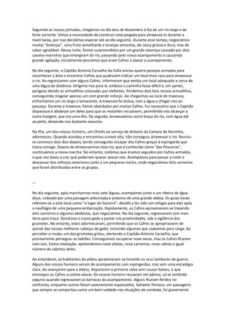 Seguindo as nossas jornadas, chegámos no dia dois de Novembro à foz de um rio largo e de
forte corrente. Vimos a necessidade de construir uma jangada para atravessá-lo durante a
maré baixa, por isso decidimos esperar até ao dia seguinte. Durante esse tempo, negociámos
muitas "bolanjas", uma fruta semelhante a laranjas amarelas, de casca grossa e dura, mas de
sabor agradável. Nessa noite, fomos surpreendidos por um grande alvoroço causado por dois
cavalos-marinhos que emergiram do rio, passando pelo nosso acampamento e causando
grande agitação, inicialmente pensámos que eram Cafres a atacar o acampamento.
No dia seguinte, o Capitão Antonio Carvalho da Colla enviou quatro pessoas armadas para
reconhecer a área e encontrar Cafres que pudessem indicar um local mais raso para atravessar
o rio. Ao regressarem com alguns Cafres, informaram que existia um local adequado a cerca de
uma légua de distância. Dirigimo-nos para lá, embora o caminho fosse difícil e, em partes,
perigoso devido às armadilhas colocadas por elefantes. Perdemos dois bois nessas armadilhas,
conseguindo resgatar apenas um com grande esforço. Ao chegarmos ao local de travessia,
enfrentámos um rio largo e lamacento. A travessia foi árdua, com a água a chegar-nos ao
pescoço. Durante a travessia, fomos abordados por muitos Cafres. Foi necessário que o Capitão
disparasse e abatesse um deles para que os restantes recuassem, permitindo-nos alcançar a
outra margem, que era uma ilha. De seguida, atravessámos outro braço do rio, com água até
ao peito, deixando-nos bastante exaustos.
Na ilha, um dos nossos homens, um Chinês ao serviço de Antonio da Camara de Noronha,
adormeceu. Quando acordou e encontrou a maré alta, não conseguiu atravessar o rio. Reuniu-
se connosco dois dias depois, tendo conseguido escapar dos Cafres graças à espingarda que
trazia consigo. Depois de atravessarmos esse rio, que é conhecido como "das Pescarias",
continuámos a nossa marcha. No entanto, notámos que éramos seguidos por Cafres armados,
o que nos levou a crer que poderiam querer atacar-nos. Acampámos para passar a noite e
descansar dos esforços anteriores junto a um pequeno riacho, onde negociámos dois carneiros
que foram distribuídos entre os grupos.
---
No dia seguinte, após marcharmos mais sete léguas, acampámos junto a um ribeiro de água
doce, rodeado por uma paisagem arborizada e próxima de uma grande aldeia. Os guias locais
referiam-se a este local como "o lugar do Socorro", devido a ter sido um refúgio para eles após
o naufrágio de uma pequena embarcação. Rapidamente, os Cafres aproximaram-se trazendo
dois carneiros e algumas abóboras, que negociámos. No dia seguinte, regressaram com mais
itens para troca. Deixámos o nosso gado a pastar nas proximidades, sob a vigilância dos
grumetes. No entanto, estes adormeceram, permitindo que os Cafres se apropriassem de
quinze das nossas melhores cabeças de gado, incluindo algumas que usávamos para carga. Ao
perceber o roubo, um dos grumetes gritou, alertando o Capitão Antonio Carvalho, que
prontamente perseguiu os ladrões. Conseguimos recuperar nove vacas, mas os Cafres ficaram
com seis. Como retaliação, apreendemos nove vitelas, nove carneiros, nove cabras e igual
número de cabritos deles.
Ao entardecer, os habitantes da aldeia aproximaram-se tocando os seus tambores de guerra.
Alguns dos nossos homens saíram do acampamento com espingardas, mas sem uma estratégia
clara. Ao avançarem para a aldeia, dispararam a primeira salva sem causar baixas, o que
encorajou os Cafres a contra-atacar. Os nossos homens recuaram em pânico, só se sentindo
seguros quando regressaram às barracas do acampamento. Alguns ficaram feridos no
confronto, enquanto outros foram severamente espancados. Salvador Pereyra, um passageiro
que sempre se comportou como um bom soldado nas situações de combate, foi gravemente
 