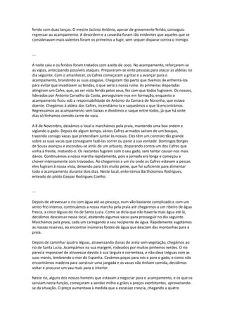ferido com duas lanças. O mestre Jacinto António, apesar de gravemente ferido, conseguiu
regressar ao acampamento. A desordem e a covardia foram tão evidentes que aqueles que se
consideravam mais valentes foram os primeiros a fugir, sem sequer disparar contra o inimigo.
---
A noite caiu e os feridos foram tratados com azeite de coco. No acampamento, reforçaram-se
as vigias, antecipando possíveis ataques. Prepararam-se vinte pessoas para atacar as aldeias no
dia seguinte. Com o amanhecer, os Cafres começaram a gritar e a avançar para o
acampamento, brandindo as suas azagaias. Chegaram tão perto que tivemos de enfrentá-los
para evitar que invadissem as tendas, o que seria a nossa ruína. As primeiras disparadas
atingiram um Cafre, que, ao ser visto ferido pelos seus, fez com que todos fugissem. Os nossos,
liderados por Antonio Carvalho da Costa, perseguiram-nos em formação, enquanto o
acampamento ficou sob a responsabilidade de Antonio da Camara de Noronha, que estava
doente. Chegámos à aldeia dos Cafres, incendiámo-la e saqueámos o que lá encontrámos.
Regressámos ao acampamento sem baixas e dividimos o saque entre todos, já que há vinte
dias só tínhamos comido carne de vaca.
A 8 de Novembro, deixámos o local e marchámos pela praia, mantendo uma boa ordem e
vigiando o gado. Depois de algum tempo, vários Cafres armados saíram de um bosque,
trazendo consigo vacas que pretendiam juntar às nossas. Eles têm um controlo tão grande
sobre as suas vacas que conseguem fazê-las correr ou parar à sua vontade. Domingos Borges
de Sousa avançou e escondeu-se atrás de um arbusto, disparando contra um dos Cafres que
vinha à frente, matando-o. Os restantes fugiram com o seu gado, sem tentar causar-nos mais
danos. Continuámos a nossa marcha rapidamente, pois a jornada era longa e começou a
chover intensamente com trovoadas. Ao chegarmos a um rio onde os Cafres estavam a pescar,
eles fugiram à nossa vista, deixando para trás muito peixe, que foi suficiente para alimentar
todo o acampamento durante dois dias. Neste local, enterrámos Bartholomeu Rodrigues,
enteado do piloto Gaspar Rodrigues Coelho.
---
Depois de atravessar o rio com água até ao pescoço, num vão bastante complicado e com um
vento frio intenso, continuámos a nossa marcha pela praia até chegarmos a um ribeiro de água
fresca, a cinco léguas do rio de Santa Luzia. Como se dizia que não haveria mais água até lá,
decidimos descansar nesse local, abatendo algumas vacas para prosseguir no dia seguinte.
Marchámos pela praia, cada um carregando o seu recipiente de água. Rapidamente esgotámos
as nossas reservas, ao encontrar inúmeras fontes de água que desciam das montanhas para a
praia.
Depois de caminhar quatro léguas, atravessando dunas de areia sem vegetação, chegámos ao
rio de Santa Luzia. Acampámos na sua margem, rodeados por muitos pinheiros verdes. O rio
parecia impossível de atravessar devido à sua largura e correnteza, e não dava tréguas com as
suas marés, lembrando o mar de Espanha. Cavámos poços para nós e para o gado, e como não
encontrámos madeira para construir uma jangada e as vacas não tinham comida, decidimos
voltar e procurar um vau mais para o interior.
Neste rio, alguns dos nossos homens que estavam a negociar para o acampamento, e os que os
serviam nesta função, começaram a vender milho e grãos a preços exorbitantes, aproveitando-
se da situação. O preço aumentava à medida que a escassez crescia, chegando a quatro
 