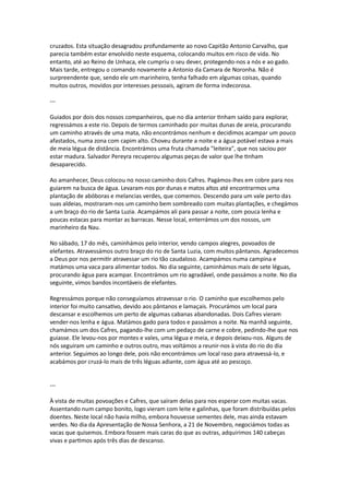 cruzados. Esta situação desagradou profundamente ao novo Capitão Antonio Carvalho, que
parecia também estar envolvido neste esquema, colocando muitos em risco de vida. No
entanto, até ao Reino de Unhaca, ele cumpriu o seu dever, protegendo-nos a nós e ao gado.
Mais tarde, entregou o comando novamente a Antonio da Camara de Noronha. Não é
surpreendente que, sendo ele um marinheiro, tenha falhado em algumas coisas, quando
muitos outros, movidos por interesses pessoais, agiram de forma indecorosa.
---
Guiados por dois dos nossos companheiros, que no dia anterior tinham saído para explorar,
regressámos a este rio. Depois de termos caminhado por muitas dunas de areia, procurando
um caminho através de uma mata, não encontrámos nenhum e decidimos acampar um pouco
afastados, numa zona com capim alto. Choveu durante a noite e a água potável estava a mais
de meia légua de distância. Encontrámos uma fruta chamada "leiteira", que nos saciou por
estar madura. Salvador Pereyra recuperou algumas peças de valor que lhe tinham
desaparecido.
Ao amanhecer, Deus colocou no nosso caminho dois Cafres. Pagámos-lhes em cobre para nos
guiarem na busca de água. Levaram-nos por dunas e matos altos até encontrarmos uma
plantação de abóboras e melancias verdes, que comemos. Descendo para um vale perto das
suas aldeias, mostraram-nos um caminho bem sombreado com muitas plantações, e chegámos
a um braço do rio de Santa Luzia. Acampámos ali para passar a noite, com pouca lenha e
poucas estacas para montar as barracas. Nesse local, enterrámos um dos nossos, um
marinheiro da Nau.
No sábado, 17 do mês, caminhámos pelo interior, vendo campos alegres, povoados de
elefantes. Atravessámos outro braço do rio de Santa Luzia, com muitos pântanos. Agradecemos
a Deus por nos permitir atravessar um rio tão caudaloso. Acampámos numa campina e
matámos uma vaca para alimentar todos. No dia seguinte, caminhámos mais de sete léguas,
procurando água para acampar. Encontrámos um rio agradável, onde passámos a noite. No dia
seguinte, vimos bandos incontáveis de elefantes.
Regressámos porque não conseguíamos atravessar o rio. O caminho que escolhemos pelo
interior foi muito cansativo, devido aos pântanos e lamaçais. Procurámos um local para
descansar e escolhemos um perto de algumas cabanas abandonadas. Dois Cafres vieram
vender-nos lenha e água. Matámos gado para todos e passámos a noite. Na manhã seguinte,
chamámos um dos Cafres, pagando-lhe com um pedaço de carne e cobre, pedindo-lhe que nos
guiasse. Ele levou-nos por montes e vales, uma légua e meia, e depois deixou-nos. Alguns de
nós seguiram um caminho e outros outro, mas voltámos a reunir-nos à vista do rio do dia
anterior. Seguimos ao longo dele, pois não encontrámos um local raso para atravessá-lo, e
acabámos por cruzá-lo mais de três léguas adiante, com água até ao pescoço.
---
À vista de muitas povoações e Cafres, que saíram delas para nos esperar com muitas vacas.
Assentando num campo bonito, logo vieram com leite e galinhas, que foram distribuídas pelos
doentes. Neste local não havia milho, embora houvesse sementes dele, mas ainda estavam
verdes. No dia da Apresentação de Nossa Senhora, a 21 de Novembro, negociámos todas as
vacas que quisemos. Embora fossem mais caras do que as outras, adquirimos 140 cabeças
vivas e partimos após três dias de descanso.
 