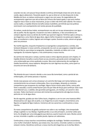 Levando-nos daí, com poucas forças devido à contínua alimentação à base de carne de vaca
cozida, alguns adoeceram. Passando aquele rio, que se dizia ser um dos braços do rio das
Medãos de Ouro, os nativos continuaram a seguir-nos com vacas. Os negociadores do
acampamento sugeriram que até ao Reino de Unhaca não haveria gado, e que seria melhor
negociar mais e levar as vacas necessárias, já que o cobre não tinha valor adiante. Por estas e
outras razões, o Capitão Antonio Carvalho estava insatisfeito, permitindo que tais práticas
ocorressem num acampamento com tantas pessoas de qualidade.
Os nativos, sendo de boa índole, acompanharam-nos até um rio que atravessámos com água
até ao joelho. No dia seguinte, trouxeram-nos leite e abóboras, e não concordámos em
comprar algumas vacas ou dentes de marfim que queriam negociar. Partimos após o almoço e,
ao chegarmos a uma ribeira de água doce, alguns Cafres trouxeram-nos peixe para negociar.
Mas, ao receberem o cobre, fugiram sem entregar o peixe. Durante a noite, vieram em grupos
para nos provocar.
Na manhã seguinte, enquanto limpávamos as espingardas e preparávamos a comida, eles
tentaram bloquear o nosso caminho, ameaçando-nos com as suas azagaias e exigindo o gado.
Paulo de Barros, que estava na vanguarda, respondeu, matando um deles com a sua
espingarda. Os restantes fugiram, e nós continuámos a nossa marcha.
Ao sairmos da mata para o campo, ouvimos vozes e vimos algumas pessoas com chapéus. O
Capitão Antonio Carvalho e outros foram ao seu encontro, pensando serem estrangeiros de
uma embarcação que vimos quebrada na praia. Mas eram sobreviventes do naufrágio do
Galeão Sacramento, nossa capitania. Abraçámo-los com lágrimas nos olhos, como quem se
encontra em terra de bárbaros.
---
Tão distante do que é natural e devido a uma causa tão lamentável, como a perda de tais
embarcações, com tantas pessoas e riquezas.
Vendo nove pessoas sem armas atravessar um caminho tão longo com tantos bárbaros, que
constantemente nos armavam emboscadas, Deus nos protegeu, deixando os restantes
companheiros que escaparam do naufrágio. Alguns foram mortos pelos Cafres, outros pela
fome e exaustão, e outros ainda ficaram para trás por falta de forças para continuar. Estes nove
eram Manoel Luis, o calafate, dois grumetes portugueses, um mestiço, um canarim e dois
escravos. Todos marcharam connosco até montarmos acampamento sob algumas árvores,
perto de um rio de água doce.
No dia seguinte, guiados por dois Cafres locais, chegámos a um rio com uma travessia difícil.
Atravessámos com água até ao peito, e ao chegarmos à outra margem, encontrámos uma
figueira carregada de figos maduros. Comemos até nos saciarmos e continuámos a nossa
marcha.
Os novos companheiros do galeão contaram-nos sobre o seu naufrágio. Uma tempestade
atingiu o galeão e a nau Atalaya. O galeão perdeu a sua vela principal e, ao tentar voltar para
terra, foi atingido por uma onda gigante que destruiu a parte traseira do navio. Muitos caíram
ao mar, incluindo o capitão e um padre jesuíta. Apenas um sobreviveu.
Continuámos a nossa marcha e encontrámos vestígios do naufrágio. Também encontrámos
uma mulher chamada D. Barbora, que estava viva, mas outros, incluindo o piloto e o escrivão,
estavam mortos. Decidimos continuar a nossa marcha até chegarmos ao rio da Nau Belem.
 