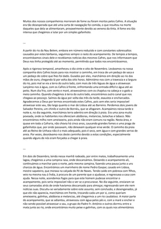 Muitos dos nossos companheiros morreram de fome ou foram mortos pelos Cafres. A situação
era tão desesperada que até uma carta de navegação foi comida, o que resultou na morte
daqueles que dela se alimentaram, provavelmente devido ao veneno da tinta. A fome era tão
intensa que chegámos a lutar por um simples gafanhoto.
---
A partir do rio da Nau Belem, embora em número reduzido e com constantes sobressaltos
causados por estes bárbaros, seguimos sempre o rasto do acampamento. De tempos a tempos,
encontrávamos sinais dele e recebíamos notícias dos mesmos Cafres, que nos informavam que
Deus nos tinha protegido até ao momento, permitindo que todos nos encontrássemos.
Após o rigoroso temporal, amanheceu o dia vinte e oito de Novembro. Levávamos na nossa
companhia dois Cafres locais para nos mostrar o caminho, em troca de um pedaço de vaca e
um pedaço de cobre que lhes foi dado. Guiados por eles, marchámos em direção ao rio das
mãos de ouro, chegando lá por volta das oito horas. Admirámo-nos com a travessia e a largura
do rio, pois mal se via a terra do outro lado, com mais de três léguas de água a atravessar.
Lançámo-nos à água, com os Cafres à frente, enfrentando uma entrada difícil e água até ao
peito. Num dia frio, com vento e maré, atravessámos com os chapéus na cabeça e o gado a
meio caminho. Quando chegámos à terra do outro lado, encontrámos outro canal que nos
chegava ao pescoço. Saímos da água por volta das três da tarde, exaustos e encharcados.
Agradecemos a Deus por termos encontrado estes Cafres, pois sem eles seria impossível
atravessar este vau, tão largo quanto o mar de Lisboa até ao Barreiro. Perdemos dois jovens de
Salvador Pereira, um chinês e outro de Bornéu, que se afogaram. Acampámos nessa tarde e
noite e, no dia seguinte, marchámos terra adentro em direção à praia. Era uma zona muito
povoada, onde os habitantes nos ofereciam abóboras, melancias, bolachas e tabaco. Não
encontrámos milho nem ameixoeira, pois ainda não eram comuns na região. Nesta área, e
quase em toda a Cafraria, não chovia há cinco anos, causando grandes fomes e uma praga de
gafanhotos que, por onde passavam, não deixavam qualquer erva verde. O caminho da praia
até ao Reino de Unhaca não é o mais adequado, pois é seco, sem água e com grandes serras de
areia. Por vezes, desviávamo-nos deste caminho devido a estas condições, especialmente
quando alguns de nós eram forçados a chegar à praia.
---
Em dois de Dezembro, tendo nessa manhã rodeado, por entre matos, trabalhosamente uma
lagoa, chegámos a uma campina rasa, onde descansámos. Deixando o acampamento ali,
continuámos a marchar para o norte, pela mesma campina, fazendo uma pausa junto a uns
charcos de água. Encontrámos um marinheiro de nome Pedro Gaspar, casado em Lisboa,
mestre sapateiro, que morava na calçada de Pé de Naves. Tendo caído em pobreza com filhos,
veio na mesma nau à Índia, à procura de um parente que o ajudasse, e regressava a casa com
ajuda. Nessa noite, acendemos fogos para que este homem pudesse encontrar o
acampamento, pois seria impossível não o ver se o procurasse. No dia seguinte, enviaram-se
seus camaradas atrás de onde havíamos descansado para almoçar, regressando sem ele nem
notícias suas. Discutiu-se variadamente sobre este assunto, sem conclusão, e desenganados, já
que ele não aparecia, marchámos em frente, trocando cada um por si, como queriam
ameixoeira, galinhas, abóboras e melancias, até chegarmos a um rio caudaloso. A maior parte
do acampamento, que se adiantou, atravessou com água pelos pés e, com a maré a encher e
não sendo possível atravessar a vau, o grupo do Padre Fr. António e outros dormiu entre a
mata junto ao rio, onde encontrámos muito peixe e galinhas, com os quais nos alimentámos
 