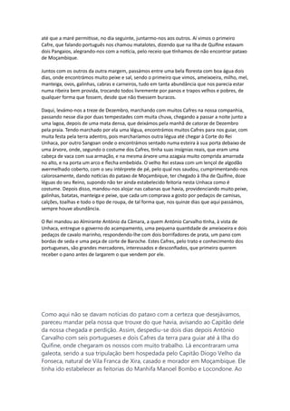 até que a maré permitisse, no dia seguinte, juntarmo-nos aos outros. Aí vimos o primeiro
Cafre, que falando português nos chamou matalotes, dizendo que na Ilha de Quifine estavam
dois Pangaios, alegrando-nos com a notícia, pelo receio que tínhamos de não encontrar pataxo
de Moçambique.
Juntos com os outros da outra margem, passámos entre uma bela floresta com boa água dois
dias, onde encontrámos muito peixe e sal, sendo o primeiro que vimos, ameixoeira, milho, mel,
manteiga, ovos, galinhas, cabras e carneiros, tudo em tanta abundância que nos parecia estar
numa ribeira bem provida, trocando todos livremente por panos e trapos velhos e pobres, de
qualquer forma que fossem, desde que não tivessem buracos.
Daqui, levámo-nos a treze de Dezembro, marchando com muitos Cafres na nossa companhia,
passando nesse dia por duas tempestades com muita chuva, chegando a passar a noite junto a
uma lagoa, depois de uma mata densa, que deixámos pela manhã de catorze de Dezembro
pela praia. Tendo marchado por ela uma légua, encontrámos muitos Cafres para nos guiar, com
muita festa pela terra adentro, pois marcharíamos outra légua até chegar à Corte do Rei
Unhaca, por outro Sangoan onde o encontrámos sentado numa esteira à sua porta debaixo de
uma árvore, onde, segundo o costume dos Cafres, tinha suas insígnias reais, que eram uma
cabeça de vaca com sua armação, e na mesma árvore uma azagaia muito comprida amarrada
no alto, e na porta um arco e flecha embebida. O velho Rei estava com um lençol de algodão
avermelhado coberto, com o seu intérprete de pé, pelo qual nos saudou, cumprimentando-nos
calorosamente, dando notícias do pataxo de Moçambique, ter chegado à Ilha de Quifine, doze
léguas do seu Reino, supondo não ter ainda estabelecido feitoria nesta Unhaca como é
costume. Depois disso, mandou-nos alojar nas cabanas que havia, providenciando muito peixe,
galinhas, batatas, manteiga e peixe, que cada um comprava a gosto por pedaços de camisas,
calções, toalhas e todo o tipo de roupa, de tal forma que, nos quinze dias que aqui passámos,
sempre houve abundância.
O Rei mandou ao Almirante António da Câmara, a quem António Carvalho tinha, à vista de
Unhaca, entregue o governo do acampamento, uma pequena quantidade de ameixoeira e dois
pedaços de cavalo marinho, respondendo-lhe com dois borrifadores de prata, um pano com
bordas de seda e uma peça de corte de Baroche. Estes Cafres, pelo trato e conhecimento dos
portugueses, são grandes mercadores, interessados e desconfiados, que primeiro querem
receber o pano antes de largarem o que vendem por ele.
Como aqui não se davam notícias do pataxo com a certeza que desejávamos,
pareceu mandar pela nossa que trouxe do que havia, avisando ao Capitão dele
da nossa chegada e perdição. Assim, despediu-se dois dias depois António
Carvalho com seis portugueses e dois Cafres da terra para guiar até à Ilha do
Quifine, onde chegaram os nossos com muito trabalho. Lá encontraram uma
galeota, sendo a sua tripulação bem hospedada pelo Capitão Diogo Velho da
Fonseca, natural de Vila Franca de Xira, casado e morador em Moçambique. Ele
tinha ido estabelecer as feitorias do Manhifa Manoel Bombo e Locondone. Ao
 