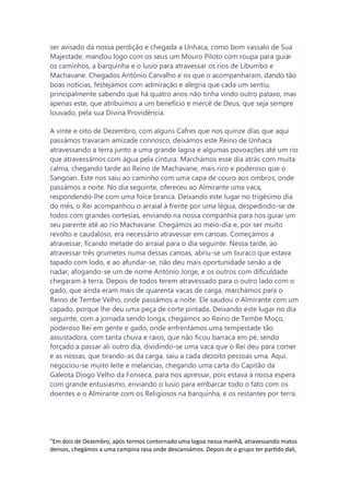 ser avisado da nossa perdição e chegada a Unhaca, como bom vassalo de Sua
Majestade, mandou logo com os seus um Mouro Piloto com roupa para guiar
os caminhos, a barquinha e o lusio para atravessar os rios de Libumbo e
Machavane. Chegados António Carvalho e os que o acompanharam, dando tão
boas notícias, festejámos com admiração e alegria que cada um sentiu,
principalmente sabendo que há quatro anos não tinha vindo outro pataxo, mas
apenas este, que atribuímos a um benefício e mercê de Deus, que seja sempre
louvado, pela sua Divina Providência.
A vinte e oito de Dezembro, com alguns Cafres que nos quinze dias que aqui
passámos travaram amizade connosco, deixámos este Reino de Unhaca
atravessando a terra junto a uma grande lagoa e algumas povoações até um rio
que atravessámos com água pela cintura. Marchámos esse dia atrás com muita
calma, chegando tarde ao Reino de Machavane, mais rico e poderoso que o
Sangoan. Este nos saiu ao caminho com uma capa de couro aos ombros, onde
passámos a noite. No dia seguinte, ofereceu ao Almirante uma vaca,
respondendo-lhe com uma foice branca. Deixando este lugar no trigésimo dia
do mês, o Rei acompanhou o arraial à frente por uma légua, despedindo-se de
todos com grandes cortesias, enviando na nossa companhia para nos guiar um
seu parente até ao rio Machavane. Chegámos ao meio-dia e, por ser muito
revolto e caudaloso, era necessário atravessar em canoas. Começámos a
atravessar, ficando metade do arraial para o dia seguinte. Nessa tarde, ao
atravessar três grumetes numa dessas canoas, abriu-se um buraco que estava
tapado com lodo, e ao afundar-se, não deu mais oportunidade senão a de
nadar, afogando-se um de nome António Jorge, e os outros com dificuldade
chegaram à terra. Depois de todos terem atravessado para o outro lado com o
gado, que ainda eram mais de quarenta vacas de carga, marchámos para o
Reino de Tembe Velho, onde passámos a noite. Ele saudou o Almirante com um
capado, porque lhe deu uma peça de corte pintada. Deixando este lugar no dia
seguinte, com a jornada sendo longa, chegámos ao Reino de Tembe Moço,
poderoso Rei em gente e gado, onde enfrentámos uma tempestade tão
assustadora, com tanta chuva e raios, que não ficou barraca em pé, sendo
forçado a passar ali outro dia, dividindo-se uma vaca que o Rei deu para comer
e as nossas, que tirando-as da carga, saiu a cada dezoito pessoas uma. Aqui,
negociou-se muito leite e melancias, chegando uma carta do Capitão da
Galeota Diogo Velho da Fonseca, para nos apressar, pois estava à nossa espera
com grande entusiasmo, enviando o lusio para embarcar todo o fato com os
doentes e o Almirante com os Religiosos na barquinha, e os restantes por terra.
"Em dois de Dezembro, após termos contornado uma lagoa nessa manhã, atravessando matos
densos, chegámos a uma campina rasa onde descansámos. Depois de o grupo ter partido dali,
 