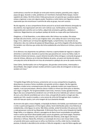 continuámos a marchar em direção ao norte pela mesma campina, parando junto a alguns
poços de água. Durante a noite, perdemos um marinheiro chamado Pedro Gaspar, mestre
sapateiro de Lisboa. Ele tinha vindo à Índia para procurar um parente que o pudesse ajudar e
estava a regressar a casa com alguma ajuda. Passámos a noite inteira com fogueiras acesas,
esperando que ele encontrasse o caminho de volta ao grupo, mas sem sucesso.
No dia seguinte, os seus companheiros foram procurá-lo ao local onde tínhamos almoçado no
dia anterior, mas regressaram sem ele e sem notícias suas. Continuámos a nossa marcha,
negociando pelo caminho com os Cafres, adquirindo ameixoeira, galinhas, abóboras e
melancias. Negociávamos com qualquer pedaço de tecido ou roupa velha que tivéssemos.
Chegámos, a 13 de Dezembro, a uma aldeia onde o Rei Unhaca nos recebeu. Ele estava
sentado sob uma árvore, com as suas insígnias reais: uma cabeça de vaca e uma lança muito
longa. O rei, coberto por um lençol de algodão tingido, cumprimentou-nos através do seu
intérprete e deu-nos notícias do pataxo de Moçambique, que tinha chegado à Ilha de Quiufine.
Ele também nos informou que ainda não tinha estabelecido uma feitoria em Unhaca, como era
costume.
O rei ofereceu-nos alojamento nas palhotas e tivemos a oportunidade de negociar e adquirir
alimentos e outros bens. Durante os quinze dias que passámos ali, nunca nos faltou nada. O
Almirante Antonio da Camara, a quem Antonio Carvalho tinha entregue o comando do grupo à
vista de Unhaca, ofereceu ao rei dois borrifadores de prata, um pano com bordas de seda e
uma peça de corte de Baroche em troca de ameixoeira e pedaços de carne de cavalo-marinho.
Estes Cafres, familiarizados com os Portugueses, são grandes comerciantes, interessados e
desconfiados. Eles exigem sempre receber primeiro o pano antes de entregarem os bens que
vendem em troca."
"O Capitão Diogo Velho da Fonseca, juntamente com os seus companheiros da galeota,
desembarcou na praia e fomos recebidos com grande carinho e alegria. No dia seguinte,
distribuiu a todos arroz e ameixoeira para três dias, ajudando muitos com roupa branca e
sapatos, e aos que precisavam, ofereceu doces e todos os mimos que tinha para os doentes,
sem negar a ninguém. Por tal generosidade e bom trato, mereceu muitos agradecimentos.
Alguns dos seus companheiros venderam-nos um fardo de arroz redondo por catorze cruzados
de ouro, uma mão de carambolas por seis e meio, uma garrafa de azeite e vinagre por dez,
sapatos por três a quatro cruzados, e uma caneca de vinho de Portugal por doze cruzados, e
outra de nipa por quatro, com uma margem de lucro bastante elevada.
Ao terceiro dia após a nossa chegada, a tripulação do Navio e do Galeão, que totalizavam cento
e vinte e quatro portugueses e trinta negros cativos, foram distribuídos pelas cinco feitorias já
estabelecidas, vinte léguas rio acima. Não faltou comida, sendo fornecidos três panos por mês
a cada pessoa por conta de Sua Majestade. O Almirante ficou na ilha como hóspede do Capitão
Diogo Velho, e os religiosos, oficiais e passageiros do Navio foram acomodados em palhotas
novas e outras que foram desocupadas pelos Lascars da galeota, que foram pagos. Passámos
seis meses nesta ilha deserta, sem outra saída além das feitorias, onde alguns iam buscar
alimentos e refresco. Nesta ilha, tínhamos a consolação de cinco a seis missas todos os dias,
um grande alívio para a peste que se sofreu nas feitorias e na ilha, onde morreu metade das
pessoas, lá devido à abundância de comida e à falta de sangrador, e aqui de febres agudas que
 