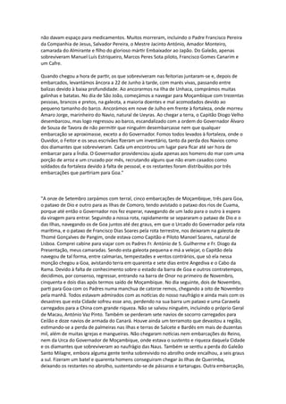 não davam espaço para medicamentos. Muitos morreram, incluindo o Padre Francisco Pereira
da Companhia de Jesus, Salvador Pereira, o Mestre Jacinto António, Amador Monteiro,
camarada do Almirante e filho do glorioso mártir Embaixador ao Japão. Do Galeão, apenas
sobreviveram Manuel Luís Estriqueiro, Marcos Peres Sota piloto, Francisco Gomes Canarim e
um Cafre.
Quando chegou a hora de partir, os que sobreviveram nas feitorias juntaram-se e, depois de
embarcados, levantámos âncora a 22 de Junho à tarde, com marés vivas, passando entre
balizas devido à baixa profundidade. Ao ancorarmos na Ilha de Unhaca, comprámos muitas
galinhas e batatas. No dia de São João, começámos a navegar para Moçambique com trezentas
pessoas, brancos e pretos, na galeota, a maioria doentes e mal acomodados devido ao
pequeno tamanho do barco. Ancorámos em nove de Julho em frente à fortaleza, onde morreu
Amaro Jorge, marinheiro do Navio, natural de Ueyras. Ao chegar a terra, o Capitão Diogo Velho
desembarcou, mas logo regressou ao barco, escandalizado com a ordem do Governador Álvaro
de Souza de Tavora de não permitir que ninguém desembarcasse nem que qualquer
embarcação se aproximasse, exceto a do Governador. Fomos todos levados à fortaleza, onde o
Ouvidor, o Feitor e os seus escrivães fizeram um inventário, tanto da perda dos Navios como
dos diamantes que sobreviveram. Cada um encontrou um lugar para ficar até ser hora de
embarcar para a Índia. O Governador providenciou ajuda apenas aos homens do mar com uma
porção de arroz e um cruzado por mês, recrutando alguns que não eram casados como
soldados da fortaleza devido à falta de pessoal, e os restantes foram distribuídos por três
embarcações que partiriam para Goa."
"A onze de Setembro zarpámos com terral, cinco embarcações de Moçambique, três para Goa,
o pataxo de Dio e outro para as Ilhas de Comoro, tendo avistado o pataxo dos rios de Cuama,
porque até então o Governador nos fez esperar, navegando de um lado para o outro à espera
da viragem para entrar. Seguindo a nossa rota, rapidamente se separaram o pataxo de Dio e o
das Ilhas, navegando os de Goa juntos até dez graus, em que o Urcado do Governador pela rota
marítima, e o pataxo de Francisco Dias Soares pela rota terrestre, nos deixaram na galeota de
Thomé Gonçalves de Pangim, onde estava como Capitão e Piloto Manoel Soares, natural de
Lisboa. Comprei cabine para viajar com os Padres Fr. António de S. Guilherme e Fr. Diogo da
Presentação, meus camaradas. Sendo esta galeota pequena e má a velejar, o Capitão dela
navegou de tal forma, entre calmarias, tempestades e ventos contrários, que só ela nessa
monção chegou a Goa, avistando terra em quarenta e sete dias entre Angediva e o Cabo da
Rama. Devido à falta de conhecimento sobre o estado da barra de Goa e outros contratempos,
decidimos, por consenso, regressar, entrando na barra de Onor no primeiro de Novembro,
cinquenta e dois dias após termos saído de Moçambique. No dia seguinte, dois de Novembro,
parti para Goa com os Padres numa manchua de catorze remos, chegando a oito de Novembro
pela manhã. Todos estavam admirados com as notícias do nosso naufrágio e ainda mais com os
desastres que esta Cidade sofreu esse ano, perdendo na sua barra um pataxo e uma Caravela
carregados para a China com grande riqueza. Não se salvou ninguém, incluindo o próprio Geral
de Macau, António Vaz Pinto. Também se perderam sete navios de socorro carregados para
Ceilão e doze navios de armada do Canará. Houve ainda um terramoto que devastou a região,
estimando-se a perda de palmeiras nas ilhas e terras de Salcete e Bardés em mais de duzentas
mil, além de muitas igrejas e mangueiras. Não chegaram notícias nem embarcações do Reino,
nem da Urca do Governador de Moçambique, onde estava o sustento e riqueza daquela Cidade
e os diamantes que sobreviveram ao naufrágio das Naus. Também se sentiu a perda do Galeão
Santo Milagre, embora alguma gente tenha sobrevivido no abrolho onde encalhou, a seis graus
a sul. Fizeram um batel e quarenta homens conseguiram chegar às Ilhas de Querimba,
deixando os restantes no abrolho, sustentando-se de pássaros e tartarugas. Outra embarcação,
 