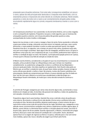 preparado para situações extremas. Com esta vela, conseguimos estabilizar um pouco
o navio, apesar da vela principal estar destruída e o traquete estar danificado, com os
estandartes presos e impossíveis de cortar devido às condições adversas. Neste estado,
passámos o resto da noite com o navio a ser constantemente atingido pelas ondas,
acumulando rapidamente água no convés, enquanto tentávamos manter o curso com o
vento.
---
Um tempestuoso amanhecer nos surpreendeu no dia de Santo António, com as velas rasgadas
e sem a companhia da Capitania. Preparámo-nos para a noite seguinte, que se mostrava tão
ameaçadora quanto a anterior, com chuvas de pedras tão grandes quanto as velas,
acompanhadas de muitos trovões e relâmpagos.
Apesar do mau tempo, e com o navio a navegar a favor do vento, fomos ajustando e retirando
o pano que restava na verga, colocando uma vela menor no traquete, para que, caso o vento
diminuísse, o navio pudesse manobrar e evitar as ondas que pareciam querer nos engolir.
Passámos esse dia e, no seguinte, com o tempo um pouco mais calmo, ajustámos outra vela,
mas sem nunca largar as bombas. Após alguns dias de navegação, avistámos terra a 32 graus e
decidimos rumar para ela, com a esperança de que, à sua sombra, poderíamos fazer reparos e
verificar a condição da água no navio. No entanto, a principal preocupação parecia ser a pesca,
e houve quem criticasse essa falta de atenção ao estado do navio.
O Mestre Jacinto António, considerando a situação em que nos encontrávamos e a escassez de
soluções, achou prudente dirigir-se a Moçambique antes que o tempo nos impedisse
completamente. Lá, poderíamos salvaguardar os bens e a artilharia de Sua Majestade e
procurar ajuda para todos. Esta ideia espalhou-se rapidamente. Dom Duarte Lobo pediu ao
Mestre que, ao verificar o estado do navio, do qual havia relatos variados, levasse consigo os
outros oficiais para decidir o melhor a fazer. No entanto, muitos não ficaram satisfeitos com
esta proposta, devido aos compromissos que tinham e à pouca atenção que lhes foi dada em
Goa. Isso fez com que o Mestre e os outros que consideravam a ideia de dirigir-se a
Moçambique fossem intimidados, de modo que a única decisão tomada foi continuar a
navegar.
---
A caminho de Portugal, navegamos por várias rotas durante alguns dias, aumentando a nossa
distância em relação ao Cabo. As bombas não paravam de trabalhar, e todos nós ajudávamos,
sem exceção, incluindo os próprios religiosos.
Preparámos alguns barris para bombas, fazendo-lhes arcas e abrindo a boca do porão para
uma cisterna. No entanto, o esforço foi em vão devido à forma como a artilharia tinha sido
arrumada em Goa. Na boca da escotilha, deixaram quatro peças, e havia rumores de que o
navio tinha muitas curvas e pés de carneiro fora do seu lugar. Decidiram que, navegando a uma
altitude menor, encontraríamos condições mais calmas e poderíamos recolher alguma água. O
Mestre, outros oficiais e o Almirante foram verificar a situação abaixo do convés, sem levar D.
Duarte Lobo, apesar de ele ter pedido. Quando regressaram, o Mestre, mostrando três pregos
do forro, disse que o navio não estava em condições de ir a Jerusalém. Assim, decidiram
apenas focar-se na viagem de regresso ao Reino e na pesca, voltando para o mar sem tomar
mais medidas, apesar dos riscos e desafios da viagem que tinham pela frente.
 
