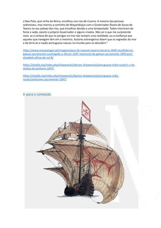 a Nao Pata, que vinha do Reino, encalhou nos rios de Cuama. A maioria das pessoas
sobreviveu, mas morreu a caminho de Moçambique com o Governador Álvaro de Souza de
Tavora no seu pataxo dos rios, que encalhou devido a uma tempestade. Todos morreram de
fome e sede, exceto o próprio Governador e alguns criados. Não sei o que me surpreende
mais, se a certeza de que os perigos no mar são sempre uma realidade, ou a confiança que
aqueles que navegam têm em si mesmos. Autores estrangeiros dizem que os segredos do mar
e da terra só a nação portuguesa nasceu no mundo para os descobrir."
https://www.arquipelagos.pt/imagem/peca-de-manuel-tavares-bocarro-1640-recolhida-no-
galeao-sacramento-naufragado-a-30-jun-1647-memorial-do-galeao-sacramento-1993-port-
elizabeth-africa-do-sul-8/
https://shiplib.org/index.php/shipwrecks/iberian-shipwrecks/portuguese-india-route/n-s-da-
atalaia-do-pinheiro-1647/
https://shiplib.org/index.php/shipwrecks/iberian-shipwrecks/portuguese-india-
route/santissimo-sacramento-1647/
Ir para o conteúdo
 