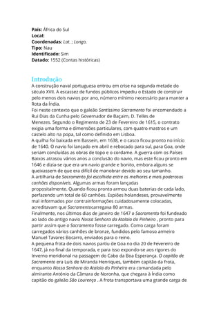 País: África do Sul
Local:
Coordenadas: Lat. ; Longo.
Tipo: Nau
Identificado: Sim
Datado: 1552 (Contas históricas)
Introdução
A construção naval portuguesa entrou em crise na segunda metade do
século XVII. A escassez de fundos públicos impediu o Estado de construir
pelo menos dois navios por ano, número mínimo necessário para manter a
Rota da Índia.
Foi neste contexto que o galeão Santíssimo Sacramento foi encomendado a
Rui Dias da Cunha pelo Governador de Baçaim, D. Telles de
Menezes. Segundo o Regimento de 23 de Fevereiro de 1615, o contrato
exigia uma forma e dimensões particulares, com quatro mastros e um
castelo alto na popa, tal como definido em Lisboa.
A quilha foi baixada em Bassein, em 1638, e o casco ficou pronto no início
de 1640. O navio foi lançado em abril e rebocado para sul, para Goa, onde
seriam concluídas as obras de topo e o cordame. A guerra com os Países
Baixos atrasou vários anos a conclusão do navio, mas este ficou pronto em
1646 e dizia-se que era um navio grande e bonito, embora alguns se
queixassem de que era difícil de manobrar devido ao seu tamanho.
A artilharia de Sacramento foi escolhida entre os melhores e mais poderosos
canhões disponíveis. Algumas armas foram lançadas
propositalmente. Quando ficou pronto armou duas baterias de cada lado,
perfazendo um total de 60 canhões. Espiões holandeses, provavelmente
mal informados por contrainformações cuidadosamente colocadas,
acreditavam que Sacramentocarregava 80 armas.
Finalmente, nos últimos dias de janeiro de 1647 o Sacramento foi fundeado
ao lado do antigo navio Nossa Senhora da Atalaia do Pinheiro , pronto para
partir assim que o Sacramento fosse carregado. Como carga foram
carregados vários canhões de bronze, fundidos pelo famoso armeiro
Manuel Tavares Bocarro, enviados para o reino.
A pequena frota de dois navios partiu de Goa no dia 20 de Fevereiro de
1647, já no final da temporada, e para isso expondo-se aos rigores do
Inverno meridional na passagem do Cabo da Boa Esperança. O capitão de
Sacramento era Luís de Miranda Henriques, também capitão da frota,
enquanto Nossa Senhora da Atalaia do Pinheiro era comandada pelo
almirante António da Câmara de Noronha, que chegara à Índia como
capitão do galeão São Lourenço . A frota transportava uma grande carga de
 