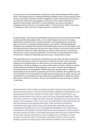 Ao virar para terra no dia de São Pedro e São Paulo, o Piloto Gaspar Rodrigues Coelho decidiu
soltar a vela da gávea de proa. O Sotapiloto Balthazar Rodrigues avisou-o de que estavam perto
da terra, mas Gaspar respondeu que tinha navegado por aquela costa durante muito tempo e
que não havia motivo para preocupações, a menos que vissem as duas empulhetas do
quartinho. Bras da Costa, marinheiro e cunhado do Mestre, que estava a comandar a
navegação, gritou em alta voz e com grande urgência: "Virem para cima, irmãos!" Isso causou
um alvoroço no navio, pois viram um banco de areia à superfície do mar.
---
Na Baía da Lagoa, a oito braças de profundidade, lançando o prumo, encontraram essa medida,
causando grande preocupação a todos, como se pode imaginar ao pensar em tal perigo.
Rapidamente ajustámos as velas, içando e ajustando a vela da gávea grande mais de doze
vezes. Os oficiais e os restantes não abandonaram os seus postos. O Sotapiloto Balthazar
Rodrigues, que se manteve firme durante esta provação, gritou da proa, de onde dirigia o navio
com grande precisão, dizendo para não temerem, pois ele levaria o navio pelo mesmo caminho
por onde tinha entrado. As ondas rebentavam por todos os lados, fazendo o navio balançar
intensamente, como se viesse das profundezas. Ao encontrar-se atravessado por três ondas
consecutivas, o impacto foi tão grande que parecia que o mundo estava a acabar.
O Guardião João da Cruz, que ajudava nas bombas com os grumetes, tão aflito, clamou pelo
céu e Deus nosso Senhor enviou um vento que nos empurrou para fora. Como a principal
solução em tal tribulação estava nas mãos de Deus e no nosso esforço, todos trabalharam
arduamente, incluindo os religiosos, que nesta ocasião valiam por muitos. O Padre Fr. António
de São Guilherme da Ordem de Santo Agostinho, que estava a caminho de Portugal como
Procurador Geral da sua Congregação, trabalhou tanto que, quando o Padre Fr. Diogo da
Apresentação da mesma Ordem se aproximou para lhe dar a confissão, ele respondeu que não
era o momento, mas sim de trabalhar. Ao dirigir-se para o convés para nos ajudar, caiu por uma
escada devido a um dos balanços do navio, abrindo uma grande ferida na cabeça. No entanto,
após apertar a ferida com um lenço, não deu mais importância ao assunto até que a situação
se acalmasse.
---
Na tarde anterior, tinha-se feito uma súplica ao Santo Cristo do Carmo de Lisboa.
Vendo algumas pessoas o navio em tamanha aflição e desespero, e depositando a sua
esperança apenas em Deus, gritaram em altas vozes: "Alegria, irmãos! Agora vi na
gávea a Nossa Senhora com uma luz, como uma coroa, de grande resplendor." Nesse
momento, o ânimo e a coragem de todos foram tão reforçados que a morte já não era
temida. Assim passámos a noite, com o navio tão danificado por todo este esforço que
não havia parte que não deixasse entrar água. Todos acorreram às bombas e
perceberam que a água entrava ainda mais rapidamente, agravada pelo grande
temporal que se abateu sobre nós no dia seguinte. Navegámos com a vela da proa,
enfrentando o mar agitado e os fortes balanços do navio, esperando a cada momento
que ele se partisse ao meio. O mar lançava tanta água sobre nós que os padres tinham
de se revezar na popa, benzendo os mares. Se alguma vez se distraíam, as ondas
tornavam-se tão fortes que o contramestre, que estava ao leme, sentia-se quase
afogado, gritando por ajuda, já que todos estavam ocupados com as bombas. Os
 
