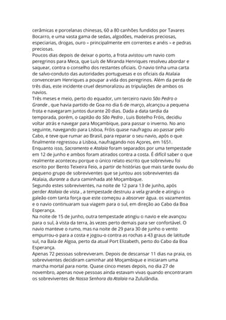 cerâmicas e porcelanas chinesas, 60 a 80 canhões fundidos por Tavares
Bocarro, e uma vasta gama de sedas, algodões, madeiras preciosas,
especiarias, drogas, ouro – principalmente em correntes e anéis – e pedras
preciosas.
Poucos dias depois de deixar o porto, a frota avistou um navio com
peregrinos para Meca, que Luís de Miranda Henriques resolveu abordar e
saquear, contra o conselho dos restantes oficiais. O navio tinha uma carta
de salvo-conduto das autoridades portuguesas e os oficiais da Atalaia
convenceram Henriques a poupar a vida dos peregrinos. Além da perda de
três dias, este incidente cruel desmoralizou as tripulações de ambos os
navios.
Três meses e meio, perto do equador, um terceiro navio São Pedro o
Grande , que havia partido de Goa no dia 6 de março, alcançou a pequena
frota e navegaram juntos durante 20 dias. Dada a data tardia da
temporada, porém, o capitão do São Pedro , Luis Botelho Fróis, decidiu
voltar atrás e navegar para Moçambique, para passar o inverno. No ano
seguinte, navegando para Lisboa, Fróis quase naufragou ao passar pelo
Cabo, e teve que rumar ao Brasil, para reparar o seu navio, após o que
finalmente regressou a Lisboa, naufragando nos Açores, em 1651.
Enquanto isso, Sacramento e Atalaia foram separados por uma tempestade
em 12 de junho e ambos foram atirados contra a costa. É difícil saber o que
realmente aconteceu porque o único relato escrito que sobreviveu foi
escrito por Bento Teixeira Feio, a partir de histórias que mais tarde ouviu do
pequeno grupo de sobreviventes que se juntou aos sobreviventes da
Atalaia, durante a dura caminhada até Moçambique.
Segundo estes sobreviventes, na noite de 12 para 13 de junho, após
perder Atalaia de vista , a tempestade destruiu a vela grande e atingiu o
galeão com tanta força que este começou a absorver água. os vazamentos
e o navio continuaram sua viagem para o sul, em direção ao Cabo da Boa
Esperança.
Na noite de 15 de junho, outra tempestade atingiu o navio e ele avançou
para o sul, à vista da terra, às vezes perto demais para ser confortável. O
navio manteve o rumo, mas na noite de 29 para 30 de junho o vento
empurrou-o para a costa e jogou-o contra as rochas a 43 graus de latitude
sul, na Baía de Algoa, perto da atual Port Elizabeth, perto do Cabo da Boa
Esperança.
Apenas 72 pessoas sobreviveram. Depois de descansar 11 dias na praia, os
sobreviventes decidiram caminhar até Moçambique e iniciaram uma
marcha mortal para norte. Quase cinco meses depois, no dia 27 de
novembro, apenas nove pessoas ainda estavam vivas quando encontraram
os sobreviventes de Nossa Senhora da Atalaia na Zululândia.
 