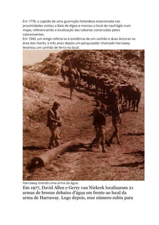Em 1778, o capitão de uma guarnição holandesa estacionada nas
proximidades visitou a Baía de Algoa e marcou o local do naufrágio num
mapa, referenciando a localização das cabanas construídas pelos
sobreviventes.
Em 1949, um artigo referia-se à existência de um canhão e duas âncoras na
área das marés, e três anos depois um pesquisador chamado Harraway
levantou um canhão de ferro no local.
Harraway tirando uma arma da água.
Em 1977, David Allen e Gerry van Niekerk localizaram 21
armas de bronze debaixo d'água em frente ao local da
arma de Harraway. Logo depois, esse número subiu para
 