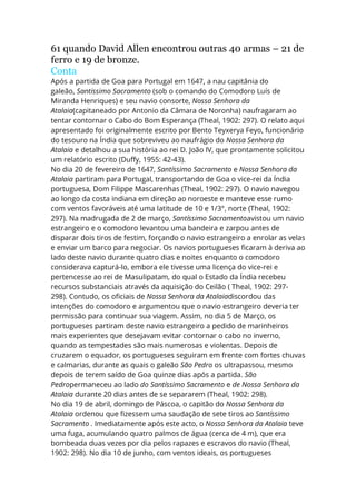 61 quando David Allen encontrou outras 40 armas – 21 de
ferro e 19 de bronze.
Conta
Após a partida de Goa para Portugal em 1647, a nau capitânia do
galeão, Santissimo Sacramento (sob o comando do Comodoro Luís de
Miranda Henriques) e seu navio consorte, Nossa Senhora da
Atalaia(capitaneado por Antonio da Câmara de Noronha) naufragaram ao
tentar contornar o Cabo do Bom Esperança (Theal, 1902: 297). O relato aqui
apresentado foi originalmente escrito por Bento Teyxerya Feyo, funcionário
do tesouro na Índia que sobreviveu ao naufrágio do Nossa Senhora da
Atalaia e detalhou a sua história ao rei D. João IV, que prontamente solicitou
um relatório escrito (Duffy, 1955: 42-43).
No dia 20 de fevereiro de 1647, Santíssimo Sacramento e Nossa Senhora da
Atalaia partiram para Portugal, transportando de Goa o vice-rei da Índia
portuguesa, Dom Filippe Mascarenhas (Theal, 1902: 297). O navio navegou
ao longo da costa indiana em direção ao noroeste e manteve esse rumo
com ventos favoráveis até uma latitude de 10 e 1/3°, norte (Theal, 1902:
297). Na madrugada de 2 de março, Santíssimo Sacramentoavistou um navio
estrangeiro e o comodoro levantou uma bandeira e zarpou antes de
disparar dois tiros de festim, forçando o navio estrangeiro a enrolar as velas
e enviar um barco para negociar. Os navios portugueses ficaram à deriva ao
lado deste navio durante quatro dias e noites enquanto o comodoro
considerava capturá-lo, embora ele tivesse uma licença do vice-rei e
pertencesse ao rei de Masulipatam, do qual o Estado da Índia recebeu
recursos substanciais através da aquisição do Ceilão ( Theal, 1902: 297-
298). Contudo, os oficiais de Nossa Senhora da Atalaiadiscordou das
intenções do comodoro e argumentou que o navio estrangeiro deveria ter
permissão para continuar sua viagem. Assim, no dia 5 de Março, os
portugueses partiram deste navio estrangeiro a pedido de marinheiros
mais experientes que desejavam evitar contornar o cabo no inverno,
quando as tempestades são mais numerosas e violentas. Depois de
cruzarem o equador, os portugueses seguiram em frente com fortes chuvas
e calmarias, durante as quais o galeão São Pedro os ultrapassou, mesmo
depois de terem saído de Goa quinze dias após a partida. São
Pedropermaneceu ao lado do Santíssimo Sacramento e de Nossa Senhora da
Atalaia durante 20 dias antes de se separarem (Theal, 1902: 298).
No dia 19 de abril, domingo de Páscoa, o capitão do Nossa Senhora da
Atalaia ordenou que fizessem uma saudação de sete tiros ao Santíssimo
Sacramento . Imediatamente após este acto, o Nossa Senhora da Atalaia teve
uma fuga, acumulando quatro palmos de água (cerca de 4 m), que era
bombeada duas vezes por dia pelos rapazes e escravos do navio (Theal,
1902: 298). No dia 10 de junho, com ventos ideais, os portugueses
 