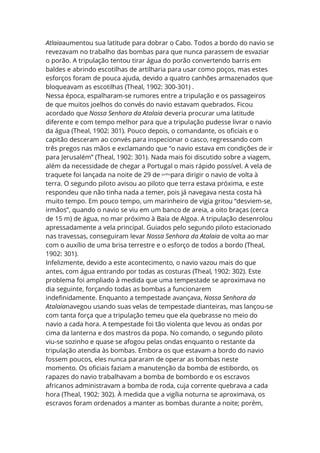 Atlaiaaumentou sua latitude para dobrar o Cabo. Todos a bordo do navio se
revezavam no trabalho das bombas para que nunca parassem de esvaziar
o porão. A tripulação tentou tirar água do porão convertendo barris em
baldes e abrindo escotilhas de artilharia para usar como poços, mas estes
esforços foram de pouca ajuda, devido a quatro canhões armazenados que
bloqueavam as escotilhas (Theal, 1902: 300-301) .
Nessa época, espalharam-se rumores entre a tripulação e os passageiros
de que muitos joelhos do convés do navio estavam quebrados. Ficou
acordado que Nossa Senhora da Atalaia deveria procurar uma latitude
diferente e com tempo melhor para que a tripulação pudesse livrar o navio
da água (Theal, 1902: 301). Pouco depois, o comandante, os oficiais e o
capitão desceram ao convés para inspecionar o casco, regressando com
três pregos nas mãos e exclamando que “o navio estava em condições de ir
para Jerusalém” (Theal, 1902: 301). Nada mais foi discutido sobre a viagem,
além da necessidade de chegar a Portugal o mais rápido possível. A vela de
traquete foi lançada na noite de 29 de junho
para dirigir o navio de volta à
terra. O segundo piloto avisou ao piloto que terra estava próxima, e este
respondeu que não tinha nada a temer, pois já navegava nesta costa há
muito tempo. Em pouco tempo, um marinheiro de vigia gritou “desviem-se,
irmãos”, quando o navio se viu em um banco de areia, a oito braças (cerca
de 15 m) de água, no mar próximo à Baía de Algoa. A tripulação desenrolou
apressadamente a vela principal. Guiados pelo segundo piloto estacionado
nas travessas, conseguiram levar Nossa Senhora da Atalaia de volta ao mar
com o auxílio de uma brisa terrestre e o esforço de todos a bordo (Theal,
1902: 301).
Infelizmente, devido a este acontecimento, o navio vazou mais do que
antes, com água entrando por todas as costuras (Theal, 1902: 302). Este
problema foi ampliado à medida que uma tempestade se aproximava no
dia seguinte, forçando todas as bombas a funcionarem
indefinidamente. Enquanto a tempestade avançava, Nossa Senhora da
Atalaianavegou usando suas velas de tempestade dianteiras, mas lançou-se
com tanta força que a tripulação temeu que ela quebrasse no meio do
navio a cada hora. A tempestade foi tão violenta que levou as ondas por
cima da lanterna e dos mastros da popa. No comando, o segundo piloto
viu-se sozinho e quase se afogou pelas ondas enquanto o restante da
tripulação atendia às bombas. Embora os que estavam a bordo do navio
fossem poucos, eles nunca pararam de operar as bombas neste
momento. Os oficiais faziam a manutenção da bomba de estibordo, os
rapazes do navio trabalhavam a bomba de bombordo e os escravos
africanos administravam a bomba de roda, cuja corrente quebrava a cada
hora (Theal, 1902: 302). À medida que a vigília noturna se aproximava, os
escravos foram ordenados a manter as bombas durante a noite; porém,
 