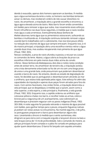 devido à exaustão, apenas dois homens operaram as bombas. À medida
que a água aumentava durante a noite, os homens nas bombas tentaram
avisar os demais, mas receberam ordens de não causar distúrbios no
navio. Ao amanhecer, a tripulação abriu a grande escotilha e encontrou a
água agora elevada acima do lastro. Mais barris foram então convertidos
em baldes para remover a água que subia, mas novamente esses esforços
foram infrutíferos nas duas horas seguintes, à medida que o navio recebia
mais água a cada arremesso. Eventualmente,Nossa Senhora da
Atalaia absorveu tanta água que os pimenteiros estouraram, sufocando as
bombas e inutilizando-as. A tripulação continuou tentando remover a água
usando barris trabalhados com o cabrestante, mas isso teve pouco efeito
na redução dos volumes de água que sempre entravam. Enquanto isso, à ré
do mastro principal, a tripulação abriu uma escotilha e tentou retirar a água
usando duas tinas, mas acabou recuperando mais pimenta do que água
(Theal, 1902: 303).
Nessas condições, a proa do navio afundou e passou a recusar-se a acatar
os comandos do leme. Abaixo, a água cobria as braçolas da proa e as
escotilhas inferiores em pelo menos duas mãos acima do convés
inferior. Nossa Senhora da Atalaiapassou dois dias e noites nesta condição
antes de avistar terra. Ao amanhecer do terceiro dia, a tripulação avistou
uma crista densamente arborizada na foz de um rio com uma longa praia
de areia e uma grande baía, onde presumiram que poderiam desembarcar
usando o barco do navio. No entanto, devido ao estado de degradação do
navio, foi decidido que os portugueses o desembarcariam atirando ao mar
a artilharia, que estava toda apontada pelas vigias. Este esforço foi além das
capacidades da tripulação e apenas duas peças foram atiradas para fora do
navio. Com ventos favoráveis, mas ondas fortes, a tripulação desenrolou a
vela principal, que se despedaçou à medida que a içaram, assim como a
vela superior, a vela espirra, a vela principal e, finalmente, a vela grande
(Theal, 1902: 303). Enquanto isso, o capitão ordenou ao artilheiro que
colocasse pólvora e balas nos barris, e recolher todas as armas, cobre e
bronze para a segurança de um acampamento, caso sobrevivam ao
desembarque e precisem negociar com os povos indígenas (Theal, 1902:
303-304). A noite seguinte foi passada retirando o máximo de água possível
com baldes, para ganhar tempo para o pouso, enquanto fogueiras nativas
já podiam ser vistas acesas na orla próxima. Na manhã seguinte, 2 de julho,
os portugueses prepararam o barco para desembarcar alguns dos
seus. Levantando a âncora à medida que o vento aumentava, eles
dirigiram-se para terra com o traquete erguido e lançaram âncora na baía a
sete braças (cerca de 13 m) de profundidade. Sob o comando do mestre, as
adriças principais foram cortadas e o pátio foi cortado em pedaços para
ajudar quem desembarcava. O barco foi lançado com aqueles armados
 