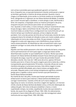 com armas e provisões para que pudessem garantir um local em
terra. Enquanto isso, os que permaneceram a bordo continuaram a operar
as bombas, ganhando o máximo de tempo possível. Quando o barco
chegou à arrebentação, já era tarde e a corrente revelou-se incrivelmente
forte, obrigando-os a regressar ao mar.Nossa Senhora da Atalaia. À medida
que a maré recuava após o anoitecer, o navio atingiu o solo, danificando o
leme. Em resposta, a tripulação cortou os mastros principais e de proa,
enquanto lançava outra âncora para evitar ser arrastada para o
mar. Quando a maré voltou, o navio começou a flutuar novamente em oito
braças de água. Após o amanhecer do dia 3 de julho, os portugueses
reuniram todas as cordas finas e configuraram-nas numa linha de surf, ao
mesmo tempo que recolheram pessoas, armas e objetos de valor
portáteis. Com uma das pontas da linha de surf amarrada a bordo do navio,
o pequeno barco foi remado em direção à costa com muito cuidado, pois a
rebentação em torno das ondas era forte. Os que estavam no barco
chegaram à costa com segurança e sem interferência, já que nenhum
nativo estava presente. Ao desembarcar eles armazenaram tudo o que
puderam carregar na costa antes de retornar ao navio para resgatar o
capitão
Aqueles com boa saúde passaram o dia indo e voltando do barco, enquanto
outros permaneceram em terra para vigiar a carga que estava sendo
desembarcada e auxiliar os que trabalhavam no barco. Muitos que ainda
estavam em Nossa Senhora da Atalaia estavam fracos demais para ajudar no
transporte da carga, o que fez com que muitas das provisões fossem
deixadas a bordo. Dos mais de 1.000 sacos de arroz, apenas 30 foram
trazidos para terra. O barco fez quatro viagens para terra neste dia, a última
transportando aproximadamente 70 homens, incluindo oficiais do navio,
membros da igreja e numerosos escravos. Esta última viagem à costa
encontrou grande dificuldade, pois o barco estava carregado até a
amurada. Naquela noite o novo tempo tempestuoso significou extremo
perigo para o capelão e vários outros homens que permaneciam a
bordo Nossa Senhora da Atalia .
Na manhã do dia 5 de julho, muitos que haviam pernoitado na praia
embarcaram no barco para retornar a Nossa Senhora da Atalaia para
carregar mantimentos. Usando a linha de surf o barco chegou em
segurança ao navio; no entanto, durante a viagem de regresso, um escravo
chinês a bordo do Nossa Senhora da Atalaia cortou a linha de rebentação da
cabeça do gato. Sem esta corda para estabilizar o barco, o navio
superlotado rompeu nas ondas, espalhando muitos dos que estavam a
bordo, dos quais 50 se afogaram (Theal, 1902: 305). Os sobreviventes
arrastaram o barco destruído até à costa, mas não conseguiram salvar
nenhuma da sua carga (Theal, 1902: 305-306).
 
