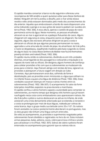 O capitão mandou consertar o barco no dia seguinte e ofereceu uma
recompensa de 500 xerafins a quem quisesse voltar para Nossa Senhora da
Atalaia. Ninguém em terra aceitou o desafio, pois o mar ainda estava
revolto e eles ainda estavam dominados pelo medo dos acontecimentos do
dia anterior. Aqueles que ainda estavam a bordo do navio dispararam uma
arma indicando o perigo e os seus gritos de socorro podiam ser ouvidos em
terra (Theal, 1902: 306). A essa altura, apenas o castelo de popa do navio
permanecia acima da água. Neste momento, as pessoas encalhadas
atiraram-se ao mar e agarraram-se a pedaços flutuantes do casco. Alguns
chegaram em segurança à costa, enquanto outros se afogaram. Na noite
seguinte, alguns dos escravos africanos dirigiram-se para a costa e
alertaram os oficiais de que algumas pessoas permaneciam no navio,
agarradas a uma amurada do convés de popa. Ao amanhecer de 6 de julho,
o navio se despedaçou, espalhando madeiras pela baía e jogando os restos
de alguns baús na costa.Nossa Senhora da Atalaia now found themselves
poverty-stricken and naked (Theal, 1902: 306).
O capitão reuniu então os sobreviventes, dividindo-os em três unidades
distintas, encarregando-se dos passageiros e colocando a tripulação e os
rapazes do navio sob os oficiais. Ele designou alguns homens de confiança
para coletar provisões e fez com que os sobreviventes se mudassem da
praia para o interior. Aqui fizeram abrigo com tendas de lona, vigiaram as
provisões e planejaram a futura viagem em direção ao Cabo
Correntes. Aqui permaneceram onze dias, sofrendo de fome e
desidratação, pois as provisões eram minúsculas e a água que colhiam no
rio Infante ficava a quase uma légua de distância (Theal, 1902: 306). Estas
condições causaram doenças em massa e várias mortes entre os
sobreviventes (Theal, 1902: 306-307). O acampamento foi salvo da fome
total pelos mexilhões expostos na praia durante a maré baixa.
O capitão confiou a vários homens capazes a autoridade para comandar os
sobreviventes, ao mesmo tempo que designou três homens que já haviam
naufragado nesta costa como embaixadores caso aparecessem nativos. No
dia 8 de Julho o piloto e outros deslocaram-se até ao rio Infante, de onde
avistaram uma crista densamente arborizada que se estendia a noroeste e
a costa se prolongava por mais de duas léguas, rodeada por colinas de
areia branca. Aqui o grupo mediu sua latitude como 33 e 1/3°. Os nativos
foram avistados na costa e posteriormente abordaram os portugueses, mas
os dois grupos não tinham uma língua comum entre eles.
De volta ao acampamento, as provisões e suprimentos resgatados pelos
sobreviventes foram divididos e registrados no livro do rei. Estes incluíam
armas pequenas, balas, pólvora, cocos, cobre para troca e linhas e anzóis
para atravessar o rio (Theal, 1902: 307). Sobras de cobre e pólvora foram
enterradas no acampamento para garantir que os nativos não os
 