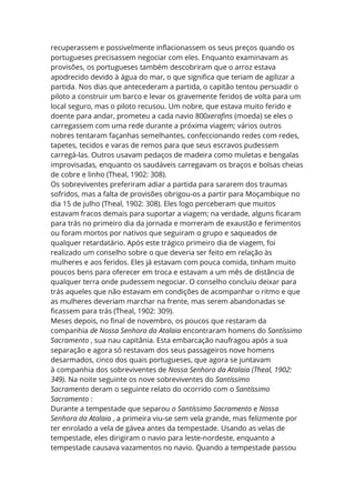 recuperassem e possivelmente inflacionassem os seus preços quando os
portugueses precisassem negociar com eles. Enquanto examinavam as
provisões, os portugueses também descobriram que o arroz estava
apodrecido devido à água do mar, o que significa que teriam de agilizar a
partida. Nos dias que antecederam a partida, o capitão tentou persuadir o
piloto a construir um barco e levar os gravemente feridos de volta para um
local seguro, mas o piloto recusou. Um nobre, que estava muito ferido e
doente para andar, prometeu a cada navio 800xerafins (moeda) se eles o
carregassem com uma rede durante a próxima viagem; vários outros
nobres tentaram façanhas semelhantes, confeccionando redes com redes,
tapetes, tecidos e varas de remos para que seus escravos pudessem
carregá-las. Outros usavam pedaços de madeira como muletas e bengalas
improvisadas, enquanto os saudáveis carregavam os braços e bolsas cheias
de cobre e linho (Theal, 1902: 308).
Os sobreviventes preferiram adiar a partida para sararem dos traumas
sofridos, mas a falta de provisões obrigou-os a partir para Moçambique no
dia 15 de julho (Theal, 1902: 308). Eles logo perceberam que muitos
estavam fracos demais para suportar a viagem; na verdade, alguns ficaram
para trás no primeiro dia da jornada e morreram de exaustão e ferimentos
ou foram mortos por nativos que seguiram o grupo e saqueados de
qualquer retardatário. Após este trágico primeiro dia de viagem, foi
realizado um conselho sobre o que deveria ser feito em relação às
mulheres e aos feridos. Eles já estavam com pouca comida, tinham muito
poucos bens para oferecer em troca e estavam a um mês de distância de
qualquer terra onde pudessem negociar. O conselho concluiu deixar para
trás aqueles que não estavam em condições de acompanhar o ritmo e que
as mulheres deveriam marchar na frente, mas serem abandonadas se
ficassem para trás (Theal, 1902: 309).
Meses depois, no final de novembro, os poucos que restaram da
companhia de Nossa Senhora da Atalaia encontraram homens do Santíssimo
Sacramento , sua nau capitânia. Esta embarcação naufragou após a sua
separação e agora só restavam dos seus passageiros nove homens
desarmados, cinco dos quais portugueses, que agora se juntavam
à companhia dos sobreviventes de Nossa Senhora da Atalaia (Theal, 1902:
349). Na noite seguinte os nove sobreviventes do Santíssimo
Sacramento deram o seguinte relato do ocorrido com o Santíssimo
Sacramento :
Durante a tempestade que separou o Santíssimo Sacramento e Nossa
Senhora da Atalaia , a primeira viu-se sem vela grande, mas felizmente por
ter enrolado a vela de gávea antes da tempestade. Usando as velas de
tempestade, eles dirigiram o navio para leste-nordeste, enquanto a
tempestade causava vazamentos no navio. Quando a tempestade passou
 