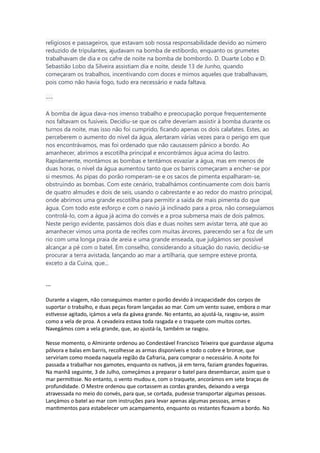 religiosos e passageiros, que estavam sob nossa responsabilidade devido ao número
reduzido de tripulantes, ajudavam na bomba de estibordo, enquanto os grumetes
trabalhavam de dia e os cafre de noite na bomba de bombordo. D. Duarte Lobo e D.
Sebastião Lobo da Silveira assistiam dia e noite, desde 13 de Junho, quando
começaram os trabalhos, incentivando com doces e mimos aqueles que trabalhavam,
pois como não havia fogo, tudo era necessário e nada faltava.
---
A bomba de água dava-nos imenso trabalho e preocupação porque frequentemente
nos faltavam os fusíveis. Decidiu-se que os cafre deveriam assistir à bomba durante os
turnos da noite, mas isso não foi cumprido, ficando apenas os dois calafates. Estes, ao
perceberem o aumento do nível da água, alertaram várias vezes para o perigo em que
nos encontrávamos, mas foi ordenado que não causassem pânico a bordo. Ao
amanhecer, abrimos a escotilha principal e encontrámos água acima do lastro.
Rapidamente, montámos as bombas e tentámos esvaziar a água, mas em menos de
duas horas, o nível da água aumentou tanto que os barris começaram a encher-se por
si mesmos. As pipas do porão romperam-se e os sacos de pimenta espalharam-se,
obstruindo as bombas. Com este cenário, trabalhámos continuamente com dois barris
de quatro almudes e dois de seis, usando o cabrestante e ao redor do mastro principal,
onde abrimos uma grande escotilha para permitir a saída de mais pimenta do que
água. Com todo este esforço e com o navio já inclinado para a proa, não conseguíamos
controlá-lo, com a água já acima do convés e a proa submersa mais de dois palmos.
Neste perigo evidente, passámos dois dias e duas noites sem avistar terra, até que ao
amanhecer vimos uma ponta de recifes com muitas árvores, parecendo ser a foz de um
rio com uma longa praia de areia e uma grande enseada, que julgámos ser possível
alcançar a pé com o batel. Em conselho, considerando a situação do navio, decidiu-se
procurar a terra avistada, lançando ao mar a artilharia, que sempre esteve pronta,
exceto a da Cuina, que...
---
Durante a viagem, não conseguimos manter o porão devido à incapacidade dos corpos de
suportar o trabalho, e duas peças foram lançadas ao mar. Com um vento suave, embora o mar
estivesse agitado, içámos a vela da gávea grande. No entanto, ao ajustá-la, rasgou-se, assim
como a vela de proa. A cevadeira estava toda rasgada e o traquete com muitos cortes.
Navegámos com a vela grande, que, ao ajustá-la, também se rasgou.
Nesse momento, o Almirante ordenou ao Condestável Francisco Teixeira que guardasse alguma
pólvora e balas em barris, recolhesse as armas disponíveis e todo o cobre e bronze, que
serviriam como moeda naquela região da Cafraria, para comprar o necessário. A noite foi
passada a trabalhar nos gamotes, enquanto os nativos, já em terra, faziam grandes fogueiras.
Na manhã seguinte, 3 de Julho, começámos a preparar o batel para desembarcar, assim que o
mar permitisse. No entanto, o vento mudou e, com o traquete, ancorámos em sete braças de
profundidade. O Mestre ordenou que cortassem as cordas grandes, deixando a verga
atravessada no meio do convés, para que, se cortada, pudesse transportar algumas pessoas.
Lançámos o batel ao mar com instruções para levar apenas algumas pessoas, armas e
mantimentos para estabelecer um acampamento, enquanto os restantes ficavam a bordo. No
 