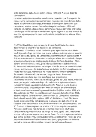 leste do farol do Cabo Recife (Allen e Allen, 1978: 39). A área é descrita
como tendo:
correntes violentas entrando e saindo entre os recifes que ficam perto da
costa, e uma sucessão de pequenas baías rasas que se estendem do Cabo
Recife até Shoenmakerskop (outra cidade próxima) em penhascos que
caem talvez a trinta metros das rochas irregulares abaixo… O litoral
consiste em rochas altas costeiras com muitas ravinas correndo entre elas,
com longos recifes que se estendem em alguns lugares a poucos metros do
mar. Em alguns pontos há mais recifes ainda mais distantes. (Allen e Allen,
1978: 39)
Em 1976, David Allen, que cresceu na área de Port Elizabeth, estava
determinado a encontrar os destroços do Santissimo
Sacramento . Estudando textos históricos para a possível localização do
naufrágio, Allen logo percebeu que quase todos os autores sobre o assunto
haviam colocado a perda do Santíssimo Sacramento em um local diferente. A
única constante nestas discussões, notada por Allen, foi a conclusão de que
o Santíssimo Sacramento acabou perto de Nossa Senhora da Atalaia . Allen,
porém, discordou dessa ideia, pois não fazia sentido os sobreviventes
do Santíssimo Sacramento marcharem por um mês antes de se encontrarem
com os sobreviventes de Nossa Senhora da Atalaia., conforme registrado no
relato do naufrágio. Além disso, no relato de Feyo, o maior Santíssimo
Sacramento foi arrastado para o mar, longe de Nossa Senhora da
Atalaia . Allen deduziu que isso significava que o Santíssimo
Sacramento entrou na famosa Baía de Algoa, perto do Cabo Recife, mas não
muito perto, pois o relato de Feyo não incluía uma representação das
rochas intrínsecas à paisagem do Cabo Recife. Assim, a teoria de Allen
favoreceu aquela proposta por Eric Axelson na qual ele afirmava que
o Santíssimo Sacramentonaufragou no Cabo Recife (Allen e Allen, 1978: 45-
46). A atenção de Allen foi atraída para um mapa do Cabo Recife de 1778,
desenhado pelo coronel Robert Jacob Gordon, da Companhia Holandesa
das Índias Orientais (Allen e Allen, 1978: 45; Bell-Cross, 1988: 79). Neste
mapa, Gordon ilustrou com precisão a localização do Cabo Recife e ao
sudeste, onde se localizava o atual Schoenmakerskop, ele acrescentou um
'X'. Em suas notas marginais ele anotou o 'X' com a seguinte descrição:
Perto dos destroços, nas dunas, os restantes miseráveis náufragos
construíram algumas barracas de abrigo na areia, agora sem… habitantes
porque todos pensam que morreram de fome. Encontrei alguns esqueletos
que com a ajuda do meu [escravo?] enterrei. Ali estavam os restos de uma
pequena caixa de marfim lindamente esculpida, que poderia ter sido um
santuário para um cálice católico romano; também duas âncoras
 