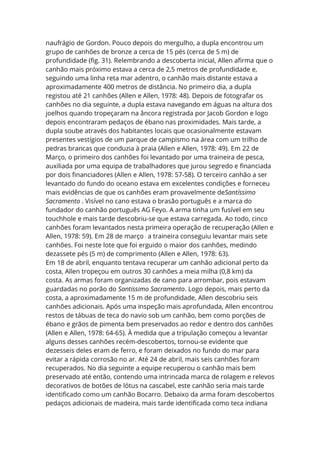 naufrágio de Gordon. Pouco depois do mergulho, a dupla encontrou um
grupo de canhões de bronze a cerca de 15 pés (cerca de 5 m) de
profundidade (fig. 31). Relembrando a descoberta inicial, Allen afirma que o
canhão mais próximo estava a cerca de 2,5 metros de profundidade e,
seguindo uma linha reta mar adentro, o canhão mais distante estava a
aproximadamente 400 metros de distância. No primeiro dia, a dupla
registou até 21 canhões (Allen e Allen, 1978: 48). Depois de fotografar os
canhões no dia seguinte, a dupla estava navegando em águas na altura dos
joelhos quando tropeçaram na âncora registrada por Jacob Gordon e logo
depois encontraram pedaços de ébano nas proximidades. Mais tarde, a
dupla soube através dos habitantes locais que ocasionalmente estavam
presentes vestígios de um parque de campismo na área com um trilho de
pedras brancas que conduzia à praia (Allen e Allen, 1978: 49). Em 22 de
Março, o primeiro dos canhões foi levantado por uma traineira de pesca,
auxiliada por uma equipa de trabalhadores que jurou segredo e financiada
por dois financiadores (Allen e Allen, 1978: 57-58). O terceiro canhão a ser
levantado do fundo do oceano estava em excelentes condições e forneceu
mais evidências de que os canhões eram provavelmente deSantíssimo
Sacramento . Visível no cano estava o brasão português e a marca do
fundador do canhão português AG Feyo. A arma tinha um fusível em seu
touchhole e mais tarde descobriu-se que estava carregada. Ao todo, cinco
canhões foram levantados nesta primeira operação de recuperação (Allen e
Allen, 1978: 59). Em 28 de março ,
a traineira conseguiu levantar mais sete
canhões. Foi neste lote que foi erguido o maior dos canhões, medindo
dezassete pés (5 m) de comprimento (Allen e Allen, 1978: 63).
Em 18 de abril, enquanto tentava recuperar um canhão adicional perto da
costa, Allen tropeçou em outros 30 canhões a meia milha (0,8 km) da
costa. As armas foram organizadas de cano para arrombar, pois estavam
guardadas no porão do Santissimo Sacramento. Logo depois, mais perto da
costa, a aproximadamente 15 m de profundidade, Allen descobriu seis
canhões adicionais. Após uma inspeção mais aprofundada, Allen encontrou
restos de tábuas de teca do navio sob um canhão, bem como porções de
ébano e grãos de pimenta bem preservados ao redor e dentro dos canhões
(Allen e Allen, 1978: 64-65). À medida que a tripulação começou a levantar
alguns desses canhões recém-descobertos, tornou-se evidente que
dezesseis deles eram de ferro, e foram deixados no fundo do mar para
evitar a rápida corrosão no ar. Até 24 de abril, mais seis canhões foram
recuperados. No dia seguinte a equipe recuperou o canhão mais bem
preservado até então, contendo uma intrincada marca de rolagem e relevos
decorativos de botões de lótus na cascabel, este canhão seria mais tarde
identificado como um canhão Bocarro. Debaixo da arma foram descobertos
pedaços adicionais de madeira, mais tarde identificada como teca indiana
 