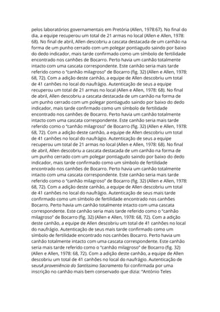 pelos laboratórios governamentais em Pretória (Allen, 1978:67). No final do
dia, a equipe recuperou um total de 21 armas no local (Allen e Allen, 1978:
68). No final de abril, Allen descobriu a cascata destacada de um canhão na
forma de um punho cerrado com um polegar pontiagudo saindo por baixo
do dedo indicador, mais tarde confirmado como um símbolo de fertilidade
encontrado nos canhões de Bocarro. Perto havia um canhão totalmente
intacto com uma cascata correspondente. Este canhão seria mais tarde
referido como o “canhão milagroso” de Bocarro (fig. 32) (Allen e Allen, 1978:
68, 72). Com a adição deste canhão, a equipe de Allen descobriu um total
de 41 canhões no local do naufrágio. Autenticação de seus a equipe
recuperou um total de 21 armas no local (Allen e Allen, 1978: 68). No final
de abril, Allen descobriu a cascata destacada de um canhão na forma de
um punho cerrado com um polegar pontiagudo saindo por baixo do dedo
indicador, mais tarde confirmado como um símbolo de fertilidade
encontrado nos canhões de Bocarro. Perto havia um canhão totalmente
intacto com uma cascata correspondente. Este canhão seria mais tarde
referido como o “canhão milagroso” de Bocarro (fig. 32) (Allen e Allen, 1978:
68, 72). Com a adição deste canhão, a equipe de Allen descobriu um total
de 41 canhões no local do naufrágio. Autenticação de seus a equipe
recuperou um total de 21 armas no local (Allen e Allen, 1978: 68). No final
de abril, Allen descobriu a cascata destacada de um canhão na forma de
um punho cerrado com um polegar pontiagudo saindo por baixo do dedo
indicador, mais tarde confirmado como um símbolo de fertilidade
encontrado nos canhões de Bocarro. Perto havia um canhão totalmente
intacto com uma cascata correspondente. Este canhão seria mais tarde
referido como o “canhão milagroso” de Bocarro (fig. 32) (Allen e Allen, 1978:
68, 72). Com a adição deste canhão, a equipe de Allen descobriu um total
de 41 canhões no local do naufrágio. Autenticação de seus mais tarde
confirmado como um símbolo de fertilidade encontrado nos canhões
Bocarro. Perto havia um canhão totalmente intacto com uma cascata
correspondente. Este canhão seria mais tarde referido como o “canhão
milagroso” de Bocarro (fig. 32) (Allen e Allen, 1978: 68, 72). Com a adição
deste canhão, a equipe de Allen descobriu um total de 41 canhões no local
do naufrágio. Autenticação de seus mais tarde confirmado como um
símbolo de fertilidade encontrado nos canhões Bocarro. Perto havia um
canhão totalmente intacto com uma cascata correspondente. Este canhão
seria mais tarde referido como o “canhão milagroso” de Bocarro (fig. 32)
(Allen e Allen, 1978: 68, 72). Com a adição deste canhão, a equipe de Allen
descobriu um total de 41 canhões no local do naufrágio. Autenticação de
seusA proveniência do Santíssimo Sacramento foi confirmada por uma
inscrição no canhão mais bem conservado que dizia: “António Teles
 