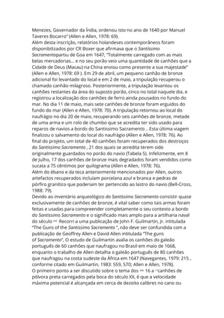 Menezes, Governador da Índia, ordenou isto no ano de 1640 por Manuel
Taveres Bocarro” (Allen e Allen, 1978: 69).
Além desta inscrição, relatórios holandeses contemporâneos foram
disponibilizados por CR Boxer que afirmava que o Santíssimo
Sacramentopartiu de Goa em 1647, “Totalmente carregado com as mais
belas mercadorias… e no seu porão veio uma quantidade de canhões que a
Cidade de Deus (Macau) na China enviou como presente a sua majestade”
(Allen e Allen, 1978: 69 ). Em 29 de abril, um pequeno canhão de bronze
adicional foi levantado do local e em 2 de maio, a tripulação recuperou o
chamado canhão milagroso. Posteriormente, a tripulação levantou os
canhões restantes da área do suposto porão, cinco no total naquele dia, e
registrou a localização dos canhões de ferro ainda pousados no fundo do
mar. No dia 11 de maio, mais sete canhões de bronze foram erguidos do
fundo do mar (Allen e Allen, 1978: 70). A tripulação retornou ao local do
naufrágio no dia 20 de maio, recuperando seis canhões de bronze, metade
de uma arma e um rolo de chumbo que se acredita ter sido usado para
reparos de navios a bordo do Santissimo Sacramento .. Esta última viagem
finalizou o salvamento do local do naufrágio (Allen e Allen, 1978: 76). Ao
final do projeto, um total de 40 canhões foram recuperados dos destroços
do Santissimo Sacramento , 21 dos quais se acredita terem sido
originalmente guardados no porão do navio (Tabela 5). Infelizmente, em 8
de Julho, 17 dos canhões de bronze mais degradados foram vendidos como
sucata a 75 cêntimos por quilograma (Allen e Allen, 1978: 76).
Além do ébano e da teca anteriormente mencionados por Allen, outros
artefactos recuperados incluíam porcelana azul e branca e pedras de
pórfiro granítico que poderiam ter pertencido ao lastro do navio (Bell-Cross,
1988: 79).
Devido ao inventário arqueológico do Santissimo Sacramento consistir quase
exclusivamente de canhões de bronze, é vital saber como tais armas foram
feitas e usadas para compreender completamente o seu contexto a bordo
do Santissimo Sacramento e o significado mais amplo para a artilharia naval
do século XVII . Recorri a uma publicação de John F. Guilmartin, Jr. intitulada
“The Guns of the Santissimo Sacramento ”, não deve ser confundida com a
publicação de Geoffrey Allen e David Allen intitulada “The guns
of Sacramento”, O estudo de Guilmartin avalia os canhões do galeão
português de 60 canhões que naufragou no Brasil em maio de 1668,
enquanto o trabalho de Allen detalha o galeão português de 80 canhões
que naufragou na costa sudeste da África em 1647 (Navegantes, 1979: 215 ,
conforme citado em Guilmartin, 1983: 559, 570; Allen e Allen, 1978).
O primeiro ponto a ser discutido sobre o tema dos dias
16 a 17
canhões de
pólvora preta carregados pela boca do século XX, é que a velocidade
máxima potencial é alcançada em cerca de dezoito calibres no cano ou
 