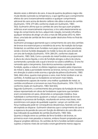 dezoito vezes o diâmetro do cano. A taxa de queima da pólvora negra não
muda devido à pressão ou temperatura, o que significa que o comprimento
efetivo do cano é essencialmente estático e qualquer comprimento
adicional do cano acima de dezoito calibres não afeta o alcance do canhão
(Guilmartin, 1974: 277-283, conforme citado em Guilmartin, 1983 :
563). Guilmartin afirma que os canhões de cano liso que usam projéteis
esféricos eram essencialmente imprecisos; o tiro salta aleatoriamente ao
longo do comprimento do furo, adquirindo rotação, tornando infrutífera
qualquer tentativa de atingir um alvo a mais de 500 jardas (472 m). Além
disso, uma bala de canhão de ferro tem poder destrutivo finito no final do
seu alcance,
Guilmartin prossegue apontando que o comprimento do cano dos canhões
de bronze era essencial para a resistência da arma. Na tradição da Europa
Ocidental, os canhões eram fundidos num poço com a culatra para baixo,
sendo o bronze fundido despejado no molde na boca do cano através de
um sino de fundição (Guilmartin, 1974: 284-291, conforme citado em
Guilmartin, 1983: 564). Como a pressão do metal fundido era proporcional
à altura da coluna líquida, o sino de fundição alongou a altura da coluna,
aumentando a pressão sob a qual o bronze na culatra solidificou. O sino foi
removido após o lançamento. Esta técnica aumentou a pressão de
fundição, ajudou a reduzir os efeitos negativos causados pelas impurezas
do metal e, dada a porosidade inerente ao bronze, tornou-o mais resistente
em direcção à culatra onde ocorreu a ignição da pólvora (Guilmartin, 1983:
564). Além disso, quanto mais grosso o cano, mais fortes tendiam a ser os
canhões. À medida que os fundadores se tornaram mais hábeis,
nomeadamente capazes de manter uma melhor qualidade de metal, os
canhões encolheram e tornaram-se mais finos (Guilmartin, 1974: 170-173,
conforme citado em Guilmartin, 1983: 564-565).
Segundo Guilmartin, o conhecimento dos princípios da fundação de armas
estava representado em obras de fundadores superiores que também
eram consistentes em peso, dimensões e composição metálica. Essa
habilidade e conhecimento ajudaram a reduzir a quantidade de bronze
utilizada no processo de fundição, resultando em armas mais leves, mais
econômicas e em peças de qualidade superior. Lançar um canhão com
força inadequada pode ter consequências desastrosas, fazendo com que
ele exploda ao disparar. Guilmartin observou que o comprimento do cano e
a espessura da parede do cano em função do diâmetro do cano dão uma
boa indicação da qualidade do canhão (Guilmartin, 1983: 566).
Quanto à relação entre os canhões de ferro fundido e de bronze, os
primeiros eram mais pesados e maiores, embora fossem projetados para
disparar projéteis idênticos. Os canhões de ferro fundido também estavam
sujeitos a maiores níveis de corrosão e eram geralmente menos seguros
 