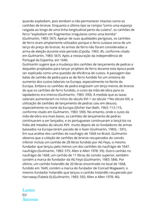 quando explodiam, pois tendiam a não permanecer intactos como os
canhões de bronze. Enquanto o último tipo se rompia “como uma esponja
rasgada ao longo de uma linha longitudinal perto da culatra”, os canhões de
ferro “explodiam em fragmentos irregulares como uma bomba”
(Guilmartin, 1983: 567). Apesar de suas qualidades perigosas, os canhões
de ferro eram amplamente utilizados porque o ferro custava cerca de um
terço do preço do bronze. As armas de ferro não foram consideradas a
arma de eleição durante este período (Cipolla, 1965: 45, conforme citado
em Guilmartin, 1983: 567). Após a restauração da independência de
Portugal da Espanha, em 1640,
Guilmartin sugere que a mudança dos canhões de lançamento de pedras e
daqueles projetados para lançar projéteis de ferro durante esta época pode
ser explicada como uma questão de eficiência de custos. A passagem das
balas de canhão de pedra para as de ferro fundido foi um sintoma do
aumento dos custos laborais na Europa, especialmente no Norte da
Europa. Embora os canhões de pedra exigissem um terço menos de bronze
do que os canhões de ferro fundido, o custo da mão-de-obra para os
lapidadores era imenso (Guilmartin, 1983: 590). À medida que as taxas
salariais aumentaram no início do século XVI até
ao século XVII
No século XIX, a
utilização de canhões de lançamento de pedras caiu em desuso,
especialmente no norte da Europa (Slicher Van Bath, 1963: 113-115,
conforme citado em Guilmartin, 1983: 590). No entanto, onde o custo da
mão-de-obra era mais baixo, os canhões de lançamento de pedras
continuaram a ser lançados, e os portugueses continuaram a lançá-los na
Índia até meados do século XVII ,
muito depois de os fundadores de armas
baseados na Europa terem parado de o fazer (Guilmartin, 1983). : 591).
Em sua análise dos canhões do naufrágio de 1668 no Brasil, Guilmartin
observa que a coleção de canhões de bronze recuperados do convés
inferior incluía um canhão de 28 libras fundido por AG Feyo, o mesmo
fundador que lançou pelo menos um dos canhões do naufrágio de 1647.
naufrágio (Guilmartin, 1983: 575; Allen e Allen 1978: 59). Outro canhão no
naufrágio de 1668, um canhão de 11 libras do convés superior, também
contém a marca do fundador da AG Feyo (Guilmartin, 1983: 584). Por
último, um canhão holandês de 20 libras encontrado no local de 1668,
fundido em 1649, contém a marca do fundador de Conrad Wagwaert, o
mesmo fundador holandês que lançou o canhão holandês recuperado por
Harraway (Tabela 6) (Guilmartin, 1983: 592; Allen e Allen 1978: 46).
Lastro
EU
Âncoras
 