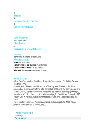 N
Armas
N
Concreções de Ferro
N
Casco permanece
T
Calafetagem
Não reportado.
Fixadores
A
Tamanho e escantilhões
T
Madeira
Nenhuma madeira foi relatada
Reconstrução
Feixe: m estimado
Comprimento da quilha: m estimado
Comprimento total: m estimado
Número de mastros: desconhecido
Referências
Allen, Geoffrey e Allen, David - As Armas de Sacramento , Ed. Robin Garton,
Londres, 1978.
Axelson, Eric, “Recent Identifications of Portuguese Wrecks in the South
African Coast, especially of the São Gonçalo (1630), and the Sacramento and
Atalaia (1647),” typed manuscript in Estudos de História e Cartografia Antiga,
Memórias, nº. 25. Lisboa: Instituto de Investigação Científica e Tropical, 1985.
Boxer, C.R., A Índia Portuguesa em Meados do Séc. XVII. Lisbon: Edições 70,
1982.
Paez, Simão Ferreira, As famosas Armadas Portuguesas 1496-1650. Rio de
Janeiro: Ministério da Marinha, 1937.
Procure este site
Procurar
Ache-nos
 