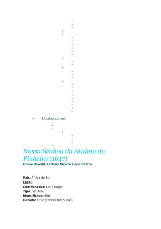 ▪
▪
▪
▪
▪
▪
▪
▪
▪
▪
▪
▪
▪
▪
▪
▪
▪
▪
▪
▪
▪
▪
▪
▪
▪
▪
▪
▪
• Colaboradores
o
▪
▪
▪
▪
▪
▪
▪
Nossa Senhoa da Atalaia do
Pinheiro (1647)
Chase Oswald, Zachary Mead e Filipe Castro
País: África do Sul
Local:
Coordenadas: Lat. ; Longo.
Tipo W : Nau
Identificado: Sim
Datado: 1552 (Contas históricas)
 