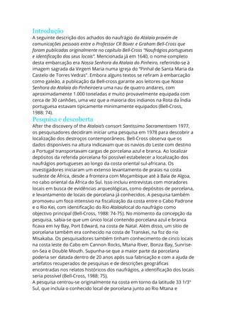 Introdução
A seguinte descrição dos achados do naufrágio do Atalaia provém de
comunicações pessoais entre o Professor CR Boxer e Graham Bell-Cross que
foram publicadas originalmente no capítulo Bell-Cross “Naufrágios portugueses
e identificação dos seus locais”. Mencionada já em 1640, o nome completo
desta embarcação era Nossa Senhora da Atalaia do Pinheiro, referindo-se à
imagem sagrada da Virgem Maria numa igreja do “Pinhal de Santa Maria da
Castelo de Torres Vedras”. Embora alguns textos se refiram à embarcação
como galeão, a publicação da Bell-cross garante aos leitores que Nossa
Senhora da Atalaia do Pinheiroera uma nau de quatro andares, com
aproximadamente 1.000 toneladas e muito provavelmente equipada com
cerca de 30 canhões, uma vez que a maioria dos indianos na Rota da Índia
portuguesa estavam tipicamente minimamente equipados (Bell-Cross,
1988: 74).
Pesquisa e descoberta
After the discovery of the Atalaia’s consort Santissimo Sacramentoem 1977,
os pesquisadores decidiram iniciar uma pesquisa em 1978 para descobrir a
localização dos destroços contemporâneos. Bell-Cross observa que os
dados disponíveis na altura indicavam que os navios do Leste com destino
a Portugal transportavam cargas de porcelana azul e branca. Ao localizar
depósitos da referida porcelana foi possível estabelecer a localização dos
naufrágios portugueses ao longo da costa oriental sul-africana. Os
investigadores iniciaram um extenso levantamento de praias na costa
sudeste de África, desde a fronteira com Moçambique até à Baía de Algoa,
no cabo oriental da África do Sul. Isso incluiu entrevistas com moradores
locais em busca de evidências arqueológicas, como depósitos de porcelana,
e levantamento de locais de porcelana já conhecidos. A pesquisa também
promoveu um foco intensivo na fiscalização da costa entre o Cabo Padrone
e o Rio Kei, com identificação do Rio Atalaialocal do naufrágio como
objectivo principal (Bell-Cross, 1988: 74-75). No momento da concepção da
pesquisa, sabia-se que um único local contendo porcelana azul e branca
ficava em Ivy Bay, Port Edward, na costa de Natal. Além disso, um sítio de
porcelana também era conhecido na costa de Transkei, na foz do rio
Misakaba. Os pesquisadores também tinham conhecimento de cinco locais
na costa leste do Cabo em Cannon Rocks, Mtana River, Bonza Bay, Sunrise-
on-Sea e Double Mouth. Supunha-se que a maior parte da porcelana
poderia ser datada dentro de 20 anos após sua fabricação e com a ajuda de
artefatos recuperados de pesquisas e de descrições geográficas
encontradas nos relatos históricos dos naufrágios, a identificação dos locais
seria possível (Bell-Cross, 1988: 75).
A pesquisa centrou-se originalmente na costa em torno da latitude 33 1/3°
Sul, que incluía o conhecido local de porcelana junto ao Rio Mtana e
 