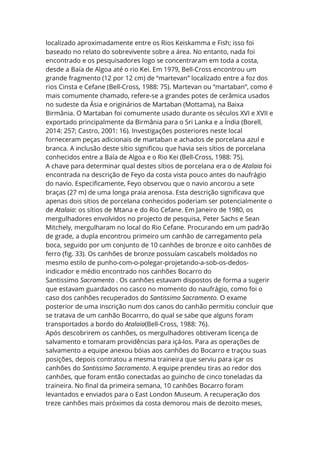 localizado aproximadamente entre os Rios Keiskamma e Fish; isso foi
baseado no relato do sobrevivente sobre a área. No entanto, nada foi
encontrado e os pesquisadores logo se concentraram em toda a costa,
desde a Baía de Algoa até o rio Kei. Em 1979, Bell-Cross encontrou um
grande fragmento (12 por 12 cm) de “martevan” localizado entre a foz dos
rios Cinsta e Cefane (Bell-Cross, 1988: 75). Martevan ou “martaban”, como é
mais comumente chamado, refere-se a grandes potes de cerâmica usados
no sudeste da Ásia e originários de Martaban (Mottama), na Baixa
Birmânia. O Martaban foi comumente usado durante os séculos XVI e XVII e
exportado principalmente da Birmânia para o Sri Lanka e a Índia (Borell,
2014: 257; Castro, 2001: 16). Investigações posteriores neste local
forneceram peças adicionais de martaban e achados de porcelana azul e
branca. A inclusão deste sítio significou que havia seis sítios de porcelana
conhecidos entre a Baía de Algoa e o Rio Kei (Bell-Cross, 1988: 75).
A chave para determinar qual destes sítios de porcelana era o de Atalaia foi
encontrada na descrição de Feyo da costa vista pouco antes do naufrágio
do navio. Especificamente, Feyo observou que o navio ancorou a sete
braças (27 m) de uma longa praia arenosa. Esta descrição significava que
apenas dois sítios de porcelana conhecidos poderiam ser potencialmente o
de Atalaia: os sítios de Mtana e do Rio Cefane. Em Janeiro de 1980, os
mergulhadores envolvidos no projecto de pesquisa, Peter Sachs e Sean
Mitchely, mergulharam no local do Rio Cefane. Procurando em um padrão
de grade, a dupla encontrou primeiro um canhão de carregamento pela
boca, seguido por um conjunto de 10 canhões de bronze e oito canhões de
ferro (fig. 33). Os canhões de bronze possuíam cascabels moldados no
mesmo estilo de punho-com-o-polegar-projetando-a-sob-os-dedos-
indicador e médio encontrado nos canhões Bocarro do
Santissimo Sacramento . Os canhões estavam dispostos de forma a sugerir
que estavam guardados no casco no momento do naufrágio, como foi o
caso dos canhões recuperados do Santissimo Sacramento. O exame
posterior de uma inscrição num dos canos do canhão permitiu concluir que
se tratava de um canhão Bocarrro, do qual se sabe que alguns foram
transportados a bordo do Atalaia(Bell-Cross, 1988: 76).
Após descobrirem os canhões, os mergulhadores obtiveram licença de
salvamento e tomaram providências para içá-los. Para as operações de
salvamento a equipe anexou bóias aos canhões do Bocarro e traçou suas
posições, depois contratou a mesma traineira que serviu para içar os
canhões do Santissimo Sacramento. A equipe prendeu tiras ao redor dos
canhões, que foram então conectadas ao guincho de cinco toneladas da
traineira. No final da primeira semana, 10 canhões Bocarro foram
levantados e enviados para o East London Museum. A recuperação dos
treze canhões mais próximos da costa demorou mais de dezoito meses,
 