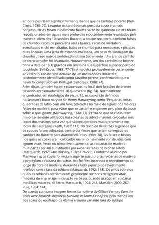 embora pesassem significativamente menos que os canhões Bocarro (Bell-
Cross, 1988: 76). Levantar os canhões mais perto da costa era mais
perigoso. Neles foram inicialmente fixados sacos de içamento e estes foram
reposicionados em águas mais profundas e posteriormente levantados pela
traineira. Além dos 10 canhões Bocarro, a equipe recuperou também folhas
de chumbo, cacos de porcelana azul e branca, cacos de martaban
esmaltados e não esmaltados, balas de chumbo para mosquetes e pistolas,
duas âncoras, uma jarra de estanho amassada, um peso de sondagem de
chumbo , treze outros canhões,Santíssimo Sacramento . Um grande canhão
de ferro também foi levantado. Notavelmente, um dos canhões de bronze
tinha a data de 1638 gravada em relevo na sua superfície superior perto do
touchhole (Bell-Cross, 1988: 77-78). A madeira provavelmente pertencente
ao casco foi recuperada debaixo de um dos canhões Bocarro e
posteriormente identificada como carvalho perene, confirmando que o
navio foi construído em Portugal (Bell-Cross, 1988: 74).
Além disso, também foram recuperados no local dois brasões de bronze
pesando aproximadamente 18 quilos cada (fig. 34). Normalmente
encontrados em naufrágios do século 16, os coaks são definidos
no Seaman's Dictio nary de Sir Henry Manwayring como “Pequenas coisas
quadradas de latão com um furo, colocadas no meio de alguns dos maiores
feixes de madeira, para evitar que se partam e enganem pelo pino do bloco
sobre o qual giram” (Manwayring, 1644: 27). Pensa-se que os coaks eram
maioritariamente utilizados nas roldanas de adriça maiores colocadas nos
topos dos mastros, uma vez que são recuperados muito raramente em
locais de naufrágios (Keith, 1987: 117). No texto de Bell-Cross sugere-se que
os coques foram colocados dentro dos feixes que teriam carregado os
canhões do Bocarro para Atalaia(Bell-Cross, 1988: 78). Os feixes e blocos
nos quais os coaks eram colocados eram normalmente construídos com
lignum vitae, freixo ou olmo. Eventualmente, as roldanas de madeira
multipartes seriam substituídas por roldanas feitas de bronze sólido
(Marquardt, 1992: 248; Horsley, 1978: 219-220). Conforme aludido por
Manwayring, os coaks forneciam suporte estrutural às roldanas de madeira
e protegiam a roldana de rachar. Isto foi feito inserindo o revestimento ao
longo da fibra da madeira, deixando o lado exposto do revestimento
nivelado com a face da roldana (Marquardt, 1992: 148). Os pinos sobre os
quais as roldanas corriam eram geralmente cortados de lignum vitae,
madeira de engrenagem, coração verde ou, quando usados em roldanas
metálicas maiores, de ferro (Marquardt, 1992: 248; Marsden, 2009: 267;
Rule, 1984: 144).
De acordo com uma imagem fornecida no livro de Gillian Vernon, Even the
Cows were Amazed: Shipwreck Survivors in South-East Africa, pelo menos um
dos coaks do naufrágio da Atalaia era uma variante rara do subtipo
 