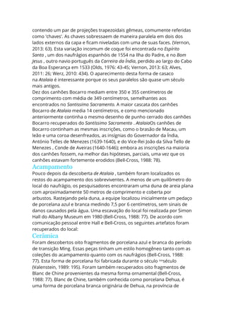 contendo um par de projeções trapezoidais gêmeas, comumente referidas
como 'chaves'. As chaves sobressaem de maneira paralela em dois dos
lados externos da capa e ficam niveladas com uma de suas faces. (Vernon,
2013: 63). Esta variação incomum de coque foi encontrada no Espírito
Santo , um dos naufrágios espanhóis de 1554 na Ilha do Padre, e no Bom
Jesus , outro navio português da Carreira da Índia, perdido ao largo do Cabo
da Boa Esperança em 1533 (Olds, 1976: 43-45; Vernon, 2013: 63; Alves,
2011: 26; Werz, 2010: 434). O aparecimento desta forma de casaco
na Atalaia é interessante porque os seus paralelos são quase um século
mais antigos.
Dez dos canhões Bocarro mediam entre 350 e 355 centímetros de
comprimento com média de 349 centímetros, semelhantes aos
encontrados no Santissimo Sacramento. A maior cascata dos canhões
Bocarro de Atalaia media 14 centímetros, e como mencionado
anteriormente continha o mesmo desenho de punho cerrado dos canhões
Bocarro recuperados do Santíssimo Sacramento . AtalaiaOs canhões de
Bocarro continham as mesmas inscrições, como o brasão de Macau, um
leão e uma coroa desenfreados, as insígnias do Governador da Índia,
António Telles de Menezes (1639-1640), e do Vice-Rei João da Silva Tello de
Menezes , Conde de Aveiras (1640-1646); embora as inscrições na maioria
dos canhões fossem, na melhor das hipóteses, parciais, uma vez que os
canhões estavam fortemente erodidos (Bell-Cross, 1988: 78).
Acampamento
Pouco depois da descoberta de Atalaia , também foram localizados os
restos do acampamento dos sobreviventes. A menos de um quilômetro do
local do naufrágio, os pesquisadores encontraram uma duna de areia plana
com aproximadamente 50 metros de comprimento e coberta por
arbustos. Rastejando pela duna, a equipe localizou inicialmente um pedaço
de porcelana azul e branca medindo 7,5 por 6 centímetros, sem sinais de
danos causados pela água. Uma escavação do local foi realizada por Simon
Hall do Albany Museum em 1980 (Bell-Cross, 1988: 77). De acordo com
comunicação pessoal entre Hall e Bell-Cross, os seguintes artefatos foram
recuperados do local:
Cerâmica
Foram descobertos oito fragmentos de porcelana azul e branca do período
de transição Ming. Essas peças tinham um estilo homogêneo tanto com as
coleções do acampamento quanto com os naufrágios (Bell-Cross, 1988:
77). Esta forma de porcelana foi fabricada durante o século XVII
século
(Valenstein, 1989: 195). Foram também recuperados oito fragmentos de
Blanc de Chine provenientes da mesma forma ornamental (Bell-Cross,
1988: 77). Blanc de Chine, também conhecida como porcelana Dehua, é
uma forma de porcelana branca originária de Dehua, na província de
 