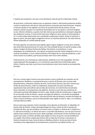 ---
E aqueles que escaparam, sem que o mar devolvesse nada do que foi embarcado a bordo.
Na terça-feira, o Almirante ordenou que se reparasse o batel e, oferecendo quinhentos xerafins
a quem se aventurasse nele até ao navio para buscar as pessoas que lá permaneciam, ninguém
se atreveu devido ao mar agitado e ao terror do acontecimento do dia anterior. Os que
estavam a bordo causavam um espetáculo lamentável com os seus gritos e clamores dirigidos
ao céu. Mesmo à distância, os gritos eram tão intensos que percebíamos o desespero daqueles
que estávamos na praia. E como já não havia mais refúgio no navio, exceto o mastro grande à
ré, e o resto estava coberto pelo mar, e perdendo a esperança no batel, muitos se lançaram à
água em pares, dos quais alguns chegaram à terra e os restantes pereceram. Na noite anterior,
tinham disparado um canhão pedindo ajuda.
Na noite seguinte, de sexta-feira para sábado, alguns negros chegaram à nossa terra, dizendo
que ainda havia pessoas brancas no navio, sem mais proteção do que um painel na popa, onde
estava a imagem de Nossa Senhora da Atalaya. No entanto, ao amanhecer, o navio
despedaçou-se completamente, com apenas um pequeno quartel intacto chegando à terra, e o
restante em pedaços. E assim, testemunhámos o fim trágico de um navio tão poderoso, e aqui
vimos muitos nus e pobres, que há pouco tempo eram ricos e bem vestidos.
O Almirante fez uma chamada aos sobreviventes, dividindo-os em três esquadrões. Ele ficou
responsável pelo dos passageiros, e os marinheiros e grumetes foram distribuídos pelos
oficiais. Ordenou que tudo o que fosse encontrado para comer fosse levado ao acampamento
principal.
---
Para isso, nomeei alguns homens que percorressem a praia, proibindo aos restantes sair do
acampamento. Mudámos o acampamento para o interior da floresta, pois na praia onde
desembarcámos, estávamos cobertos de areia. Construímos barracas, que são o mesmo que
tendas de panos brancos, onde nos alojávamos, preparando-nos para a jornada que
esperávamos fazer pela Cafraria até ao Cabo das Correntes. Os mantimentos encontrados
foram colocados no acampamento sob vigilância. Durante os onze dias que estivemos ali,
enfrentámos grandes dificuldades de fome e sede, devido à falta de mantimentos. A água tinha
de ser buscada no Rio do Infante, a quase uma légua de distância, e era de tão má qualidade
que muitos adoeceram e morreram, incluindo Vicente Lobo de Sequeira, membro da Ordem de
Cristo e natural de Macau, que já se tinha perdido nesta região no navio S. João, e um artilheiro
chamado Marcos Coelho.
Para os casos que surgissem, foram nomeados como adjuntos ao Almirante, D. Sebastião e D.
Duarte Lobo da Silveira, irmãos, Domingos Borges de Sousa, senhor da Vila e membro do
Conselho de Alva, que veio do Reino no mesmo navio, os Padres Fr. António de S. Guilherme e
Fr. João da Encarnação, e os oficiais do navio e o escrivão João Barbosa, uma vez que Francisco
Cabrita Freyre estava à beira da morte. Neste naufrágio, encontraram-se três marinheiros que,
quatro anos antes, se tinham perdido nesta região no navio, do qual D. Luís de Castelbranco
era capitão. Eles tinham viajado pela Cafraria até ao Cabo das Correntes e chamavam-se
António Carvalho da Costa, Paulo de Barros e Mattheus Martins. Os dois primeiros foram
nomeados como negociadores do acampamento, juntamente com Alexio da Silva, um
 