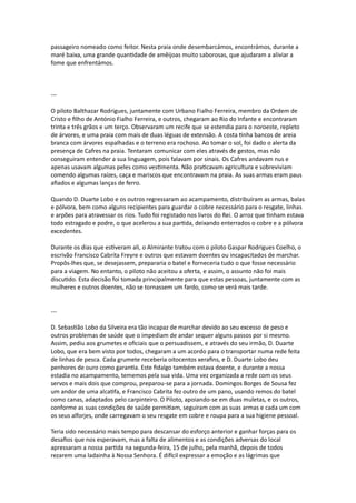 passageiro nomeado como feitor. Nesta praia onde desembarcámos, encontrámos, durante a
maré baixa, uma grande quantidade de amêijoas muito saborosas, que ajudaram a aliviar a
fome que enfrentámos.
---
O piloto Balthazar Rodrigues, juntamente com Urbano Fialho Ferreira, membro da Ordem de
Cristo e filho de António Fialho Ferreira, e outros, chegaram ao Rio do Infante e encontraram
trinta e três grãos e um terço. Observaram um recife que se estendia para o noroeste, repleto
de árvores, e uma praia com mais de duas léguas de extensão. A costa tinha bancos de areia
branca com árvores espalhadas e o terreno era rochoso. Ao tomar o sol, foi dado o alerta da
presença de Cafres na praia. Tentaram comunicar com eles através de gestos, mas não
conseguiram entender a sua linguagem, pois falavam por sinais. Os Cafres andavam nus e
apenas usavam algumas peles como vestimenta. Não praticavam agricultura e sobreviviam
comendo algumas raízes, caça e mariscos que encontravam na praia. As suas armas eram paus
afiados e algumas lanças de ferro.
Quando D. Duarte Lobo e os outros regressaram ao acampamento, distribuíram as armas, balas
e pólvora, bem como alguns recipientes para guardar o cobre necessário para o resgate, linhas
e arpões para atravessar os rios. Tudo foi registado nos livros do Rei. O arroz que tinham estava
todo estragado e podre, o que acelerou a sua partida, deixando enterrados o cobre e a pólvora
excedentes.
Durante os dias que estiveram ali, o Almirante tratou com o piloto Gaspar Rodrigues Coelho, o
escrivão Francisco Cabrita Freyre e outros que estavam doentes ou incapacitados de marchar.
Propôs-lhes que, se desejassem, prepararia o batel e forneceria tudo o que fosse necessário
para a viagem. No entanto, o piloto não aceitou a oferta, e assim, o assunto não foi mais
discutido. Esta decisão foi tomada principalmente para que estas pessoas, juntamente com as
mulheres e outros doentes, não se tornassem um fardo, como se verá mais tarde.
---
D. Sebastião Lobo da Silveira era tão incapaz de marchar devido ao seu excesso de peso e
outros problemas de saúde que o impediam de andar sequer alguns passos por si mesmo.
Assim, pediu aos grumetes e oficiais que o persuadissem, e através do seu irmão, D. Duarte
Lobo, que era bem visto por todos, chegaram a um acordo para o transportar numa rede feita
de linhas de pesca. Cada grumete receberia oitocentos xerafins, e D. Duarte Lobo deu
penhores de ouro como garantia. Este fidalgo também estava doente, e durante a nossa
estadia no acampamento, tememos pela sua vida. Uma vez organizada a rede com os seus
servos e mais dois que comprou, preparou-se para a jornada. Domingos Borges de Sousa fez
um andor de uma alcatifa, e Francisco Cabrita fez outro de um pano, usando remos do batel
como canas, adaptados pelo carpinteiro. O Piloto, apoiando-se em duas muletas, e os outros,
conforme as suas condições de saúde permitiam, seguiram com as suas armas e cada um com
os seus alforjes, onde carregavam o seu resgate em cobre e roupa para a sua higiene pessoal.
Teria sido necessário mais tempo para descansar do esforço anterior e ganhar forças para os
desafios que nos esperavam, mas a falta de alimentos e as condições adversas do local
apressaram a nossa partida na segunda-feira, 15 de julho, pela manhã, depois de todos
rezarem uma ladainha à Nossa Senhora. É difícil expressar a emoção e as lágrimas que
 