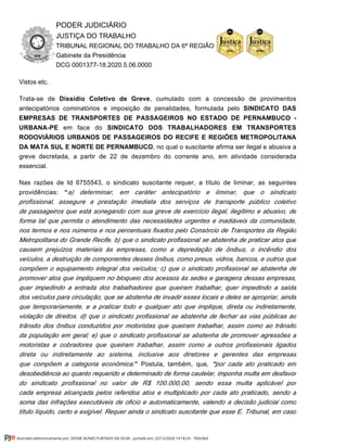 PODER JUDICIÁRIO
JUSTIÇA DO TRABALHO
TRIBUNAL REGIONAL DO TRABALHO DA 6ª REGIÃO
Gabinete da Presidência
DCG 0001377-18.2020.5.06.0000
Vistos etc.
Trata-se de , cumulado com a concessão de provimentosDissídio Coletivo de Greve
antecipatórios cominatórios e imposição de penalidades, formulada pelo SINDICATO DAS
EMPRESAS DE TRANSPORTES DE PASSAGEIROS NO ESTADO DE PERNAMBUCO -
em face doURBANA-PE SINDICATO DOS TRABALHADORES EM TRANSPORTES
RODOVIÁRIOS URBANOS DE PASSAGEIROS DO RECIFE E REGIÕES METROPOLITANA
, no qual o suscitante afirma ser ilegal e abusiva aDA MATA SUL E NORTE DE PERNAMBUCO
greve decretada, a partir de 22 de dezembro do corrente ano, em atividade considerada
essencial.
Nas razões de Id 6755543, o sindicato suscitante requer, a título de liminar, as seguintes
providências: “a) determinar, em caráter antecipatório e liminar, que o sindicato
profissional, assegure a prestação imediata dos serviços de transporte público coletivo
de passageiros que está sonegando com sua greve de exercício ilegal, ilegítimo e abusivo, de
forma tal que permita o atendimento das necessidades urgentes e inadiáveis da comunidade,
nos termos e nos números e nos percentuais fixados pelo Consórcio de Transportes da Região
Metropolitana do Grande Recife. b) que o sindicato profissional se abstenha de praticar atos que
causem prejuízos materiais às empresas, como a depredação de ônibus, o incêndio dos
veículos, a destruição de componentes desses ônibus, como pneus, vidros, bancos, e outros que
compõem o equipamento integral dos veículos; c) que o sindicato profissional se abstenha de
promover atos que impliquem no bloqueio dos acessos às sedes e garagens dessas empresas,
quer impedindo a entrada dos trabalhadores que queiram trabalhar, quer impedindo a saída
dos veículos para circulação, que se abstenha de invadir esses locais e deles se apropriar, ainda
que temporariamente, e a praticar todo e qualquer ato que implique, direta ou indiretamente,
violação de direitos. d) que o sindicato profissional se abstenha de fechar as vias públicas ao
trânsito dos ônibus conduzidos por motoristas que queiram trabalhar, assim como ao trânsito
da população em geral; e) que o sindicato profissional se abstenha de promover agressões a
motoristas e cobradores que queiram trabalhar, assim como a outros profissionais ligados
direta ou indiretamente ao sistema, inclusive aos diretores e gerentes das empresas
Postula, também, queque compõem a categoria econômica.” , por cada ato praticado em“
desobediência ao quanto requerido e determinado de forma cautelar, imponha multa em desfavor
do sindicato profissional no valor de R$ 100.000,00, sendo essa multa aplicável por
cada empresa alcançada pelos referidos atos e multiplicado por cada ato praticado, sendo a
soma das infrações executáveis de oficio e automaticamente, valendo a decisão judicial como
título líquido, certo e exigível. Requer ainda o sindicato suscitante que esse E. Tribunal, em caso
Assinado eletronicamente por: DIONE NUNES FURTADO DA SILVA - Juntado em: 22/12/2020 14:18:24 - 7b0c0b0
 