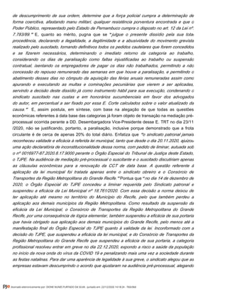 de descumprimento de sua ordem, determine que a força policial cumpra a determinação de
forma coercitiva, afastando manu militari, qualquer resistência porventura encontrada e que o
Poder Público, representado pelo Estado de Pernambuco cumpra o disposto no art. 12 da Lei nº.
E, quanto ao mérito, pugna que se7.783/89.” “julgue o presente dissídio pela sua total
procedência, declarando a ilegalidade, a ilegitimidade e a abusividade do movimento grevista
realizado pelo suscitado, tornando definitivos todos os pedidos cautelares que forem concedidos
e se fizerem necessários, determinando o imediato retorno da categoria ao trabalho,
considerando os dias de paralisação como faltas injustificadas ao trabalho ou suspensão
contratual, isentando os empregadores de pagar os dias não trabalhados, permitindo a não
concessão do repouso remunerado das semanas em que houve a paralisação, e permitindo o
abatimento desses dias no cômputo da aquisição das férias anuais remuneradas assim como
apurando e executando as multas e cominações pecuniárias que vierem a ser aplicadas,
servindo a decisão deste dissídio já como instrumento hábil para sua execução, condenando o
sindicato suscitado nas custas e em honorários sucumbenciais em favor dos advogados
do autor, em percentual a ser fixado por essa E. Corte calculados sobre o valor atualizado da
E, assim postula, em síntese, com base na alegação de que todas as questõescausa.”
econômicas referentes à data base das categorias já foram objeto de transação na mediação pré-
processual ocorrida perante a DD. Desembargadora Vice-Presidente desse E. TRT no dia 23/11
/2020, não se justificando, portanto, a paralisação, inclusive porque demonstrado que a frota
circulante é de cerca de apenas 20% do total diário. Enfatiza que o sindicato patronal jamais“
reconheceu validade e eficácia à referida lei municipal, tanto que desde o dia 20.11.2020, ajuizou
uma ação declaratória de inconstitucionalidade dessa norma, com pedido de liminar, autuada sob
o nº 0016977-87.2020.8.17.9000 perante o Órgão Especial do Tribunal de Justiça deste Estado,
o TJPE. Na audiência de mediação pré-processual o suscitante e o suscitado discutiriam apenas
as cláusulas econômicas para a renovação da CCT de data base. A questão referente à
aplicação da lei municipal foi tratada apenas entre o sindicato obreiro e o Consórcio de
Pontua queTransportes da Região Metropolitana do Grande Recife.” “no dia 14 de dezembro de
2020, o Órgão Especial do TJPE concedeu a liminar requerida pelo Sindicato patronal e
suspendeu a eficácia da Lei Municipal nº 18.761/2020. Com essa decisão a norma deixou de
ter aplicação até mesmo no território do Município do Recife, pelo que também perdeu a
aplicação aos demais municípios da Região Metropolitana. Como resultado da suspensão da
eficácia da Lei Municipal, o Consórcio de Transportes da Região Metropolitana do Grande
Recife, por uma consequência de lógica elementar, também suspendeu a eficácia de sua portaria
que havia obrigado sua aplicação aos demais municípios do Grande Recife, pelo menos até a
manifestação final do Órgão Especial do TJPE quanto à validade da lei. Inconformado com a
decisão do TJPE, que suspendeu a eficácia da lei municipal, e do Consórcio de Transportes da
Região Metropolitana do Grande Recife que suspendeu a eficácia de sua portaria, a categoria
profissional resolveu entrar em greve no dia 22.12.2020, expondo a risco a saúde da população
no início da nova onda do vírus da COVID 19 e penalizando mais uma vez a sociedade durante
as festas natalinas. Para dar uma aparência de legalidade à sua greve, o sindicato alegou que as
empresas estavam descumprindo o acordo que ajustaram na audiência pré-processual, alegando
Assinado eletronicamente por: DIONE NUNES FURTADO DA SILVA - Juntado em: 22/12/2020 14:18:24 - 7b0c0b0
 