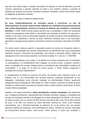 que elas não haviam pago o atrasado acumulado do reajuste no mês de dezembro, que não
estavam negociando a questão referente ao ticket e que estariam violando a garantia de
”, porém afirma serem falsasemprego por estarem promovendo rescisões contratuais imotivadas
as alegações do Sindicato suscitado.
Feito o relatório, passo à análise do pedido liminar.
No caso, independentemente da valoração quanto à ocorrência, ou não, de
descumprimento de acordo anteriormente celebrado em mediação pré-processual perante
esta Justiça Especializada, inclusive no tocante às matérias que ensejaram o movimento
paredista, o Poder Público jamais poderia permitir que a paralisação no setor de transportes
urbanos de passageiros venha afetar a comunidade que necessita se deslocar de casa para o
trabalho e vice-versa, como se fosse parte integrante do conflito econômico entre trabalhadores e
empregadores, paralisando o serviço de quem realmente necessita para a sua locomoção,
agravando a situação porque estamos vivenciando momento de pandemia, decorrente do COVID-
19.
Em sendo assim, impõe-se garantir à população usuária do serviço de transporte público a
continuidade da prestação dos serviços indispensáveis ao atendimento das suas necessidades
inadiáveis durante o movimento de paralisação. Isso porque o transporte público coletivo de
passageiros é tido como serviço essencial, nos termos do artigo 10, V, da Lei n.º 7.783/1989.
Outrossim, cabe destacar, que o artigo 11 da referida Lei de Greve, preconiza que "os sindicatos,
os empregadores e os trabalhadores ficam obrigado, de comum acordo, a garantir, durante a
greve, a prestação dos serviços indispensáveis ao atendimento das necessidades inadiáveis da
", e no artigo 12, na falta de comum acordo, "comunidade o Poder Público assegurará a
prestação dos serviços indispensáveis".
E, paralelamente ao direito do exercício de greve, há também outro interesse social a ser
tutelado, que é o da continuidade dos serviços públicos, prestados diretamente ou por
delegação, considerada como princípio norteador da Administração Pública, igualmente
assegurada pela Constituição de 1988 (artigo 37). Assim, embora o exercício do direito de greve
constitua um direito social, não pode ser exercido contra a ordem jurídica e institucional, de forma
a causar danos à população.
Destarte, com estes fundamentos, , para determinardefiro parcialmente a liminar requestada
que a categoria profissional, representada pelo Sindicato Suscitado, assegure a prestação dos
serviços de transporte rodoviário de passageiros na área metropolitana do Recife, a fim de que
os ônibus circulem com um mínimo de 50% da frota, das 05h às 09h e das 16h às 20h (horários
de pico), e de 30% nos horários de baixa demanda. Deferem-se, ainda, como medidas
acautelatórias, que o Sindicato Suscitado se abstenha de: a) de praticar atos que causem
prejuízos materiais às empresas, como depredação de ônibus, incêndio de veículos, destruição
de componentes desses ônibus, como pneus, vidros, bancos, e outros que compõem o
Assinado eletronicamente por: DIONE NUNES FURTADO DA SILVA - Juntado em: 22/12/2020 14:18:24 - 7b0c0b0
 
