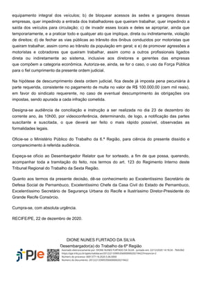 equipamento integral dos veículos; b) de bloquear acessos às sedes e garagens dessas
empresas, quer impedindo a entrada dos trabalhadores que queiram trabalhar, quer impedindo a
saída dos veículos para circulação; c) de invadir esses locais e deles se apropriar, ainda que
temporariamente, e a praticar todo e qualquer ato que implique, direta ou indiretamente, violação
de direitos; d) de fechar as vias públicas ao trânsito dos ônibus conduzidos por motoristas que
queiram trabalhar, assim como ao trânsito da população em geral; e e) de promover agressões a
motoristas e cobradores que queiram trabalhar, assim como a outros profissionais ligados
direta ou indiretamente ao sistema, inclusive aos diretores e gerentes das empresas
que compõem a categoria econômica. Autoriza-se, ainda, se for o caso, o uso da Força Pública
para o fiel cumprimento da presente ordem judicial.
Na hipótese de descumprimento desta ordem judicial, fica desde já imposta pena pecuniária à
parte requerida, consistente no pagamento de multa no valor de R$ 100.000,00 (cem mil reais),
em favor do sindicato requerente, no caso de eventual descumprimento às obrigações ora
impostas, sendo apurada a cada infração cometida.
Designa-se audiência de conciliação e instrução a ser realizada no dia 23 de dezembro do
corrente ano, às 10h00, por videoconferência, determinando, de logo, a notificação das partes
suscitante e suscitada, o que deverá ser feito o mais rápido possível, observadas as
formalidades legais.
Oficie-se o Ministério Público do Trabalho da 6.ª Região, para ciência do presente dissídio e
comparecimento à referida audiência.
Expeça-se ofício ao Desembargador Relator que for sorteado, a fim de que possa, querendo,
acompanhar toda a tramitação do feito, nos termos do art. 123 do Regimento Interno deste
Tribunal Regional do Trabalho da Sexta Região.
Quanto aos termos da presente decisão, dê-se conhecimento ao Excelentíssimo Secretário de
Defesa Social de Pernambuco, Excelentíssimo Chefe da Casa Civil do Estado de Pernambuco,
Excelentíssimo Secretário de Segurança Urbana do Recife e Ilustríssimo Diretor-Presidente do
Grande Recife Consórcio.
Cumpra-se, com absoluta urgência.
RECIFE/PE, 22 de dezembro de 2020.
DIONE NUNES FURTADO DA SILVA
Desembargador(a) do Trabalho da 6ª Região
Assinado eletronicamente por: DIONE NUNES FURTADO DA SILVA - Juntado em: 22/12/2020 14:18:24 - 7b0c0b0
https://pje.trt6.jus.br/pjekz/validacao/20122213390535600000020219422?instancia=2
Número do processo: 0001377-18.2020.5.06.0000
Número do documento: 20122213390535600000020219422
 