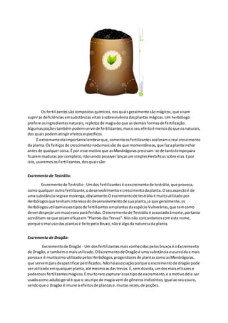 Os fertilizantessãocompostosquímicos,nosquaisgeralmente sãomágicos,que visam
supriras deficiênciasemsubstânciasvitaisàsobrevivênciadasplantasmágicas.Um herbólogo
prefere osingredientes naturais,repletosde magiadoque as demaisformasde fertilização.
Algumaspoçõestambémpodemservirde fertilizantes,masoseuefeitoé menosdoque osnaturais,
dos quaispodematingirefeitosespecíficos.
É extremamenteimportantelembrarque,somenteosfertilizantesaceleramoreal crescimento
da planta.Os feitiçosde crescimentonadamaissãodo que momentâneos,que fazaplantainchar
antesde qualquercoisa.É por esse motivoque asMandrágoras precisam-se de tantotempopara
ficaremmaduraspor completo,nãosendopossível lançarumsimplesHerbificussobre elas.Epor
isto,usaremososFertilizantes,dosquaissão:
Excremento de Testrálio:
Excrementode Testrálio - Umdos fertilizantesé oexcrementode testrálio,que provoca,
como qualqueroutrofertilizante,odesenvolvimentoe crescimentodaplanta.Oseuaspectoé de
uma substâncianegrae molenga,obviamente.Oexcrementode testrálioé muitoutilizadopor
Herbólogosque tenhaminteressedodesenvolvimentode suaplanta,já que geralmente,os
Herbólogosutilizamessestiposde fertilizantesemplantasdaespécie Vulnerárias,que temcomo
deverdespejarummucoroxopara feridas.Oexcrementode Testrálioé associadoàmorte,portanto
acreditam-se que sejameficazem“Plantas dasTrevas”.Nósnão concordamoscomeste nome,
porque o mal uso dasplantasé feitopeloBruxo,nãoé algoda naturezada planta.
Excremento de Dragão:
Excrementode Dragão - Um dosfertilizantesmaisconhecidospelosbruxosé oExcremento
de Dragão, e tambémo maisutilizado.OExcrementode Dragãoé uma substânciaescurecidae mais
porosae é muitíssimoutilizadopelosHerbólogos,progenitoresde plantascomoasMandrágoras,
que servemparadespetrificarpetrificados.Nãoháassociaçãoporque oexcrementode dragãopode
serutilizadoemqualquerplanta,até mesmoasdastrevas.É, semdúvida,umdosmaiseficazese
poderososfertilizantesmágicos.Émuitoraro capturar esse tipode excremento,e omotivodele ser
usadocomo adubogeral é que o seutipode magia vemde gênerosindistintos,igual aoseucouro,
sendoque o Dragão é imune à efeitosde plantase,muitasvezes,de poções.
 