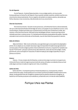 Pus de Papoula:
Pusde Papoula- A plantaPapoulaproduz,noseuestágioadulto,ummucoverde-
branqueadoque se chamaPus de Papoula.Opus quandoinjetadonaplanta,tambémauxiliaoseu
crescimentoe desenvolvimento.Porservegetal,ele tambémenrubesce aplanta,deixandosuas
folhasrobustase maisresistentes,nãoalterandosóemseucrescimento.
Elixirdo Crescimento:
ElixirdoCrescimento - Durante muitosprocessos,osfertilizantesforamse desenvolvendo,
até que acidentalmenteElladoraKetteridge derramouumapoçãoemque trabalhavana terra.Uma
semanadepois,Elladorapercebeuque suaplantahaviacrescidosete centímetrose então,deu
nomeou-aElixirdoCrescimento.Até hojemuitosHerbólogosutilizam, mesmoque hajaoutros
métodosparafazera plantacrescer.É o métodopreferidopelospreparadoresde poções.Quando
colocadona terra ele temefeitode umfertilizante,masele nãoé tãoeficazquantoos naturais.
Baba de Cérbero:
Baba de Cérbero - Não muitoconhecido,esse agrotóxico geraumaespécie de adaptaçãoà
planta.Ela se adapta ao seuestadonatural por algumtempodeterminadotempo(geralmente 2
semanasapóso final doestágioquandoo desenvolvimentoé comum),enquantoforinjetadoesse
tipode "fertilizante",paraque aplantacresça absurdamente,antesde trocarde estágio.Usada,
geralmente,paraaextraçãoem massade um determinadopusdoestágioespecíficoemque a
plantase encontra.
Esterco:
Esterco - O maissimplesdosfertilizantes;oestercoé de origiemanimal e é emgeral uma
misturade fezese material organicoprovenientede camasutilizadasnoestabulos(Casaoulocal
onde algunsanimaisé criadoemregime semi-livre,é recolhido).
Salitre doChile:
Salitre doChile - O compostoquímico nitratode potássioou,erroneamente,embora
comercialmenteusado,nitratopotássicoé umnitratocujafórmulaé KNO3.Tambémótimocomo
adubo,sendogrande fonte de nitrogênioe potássioparaas plantas.Atravésdonitrogênio,as
bactériasnitrificantespruduzemessasubstância,juntamente comonitratode sódio(NaNO3).
Feitiços Uteis nas Plantas
 