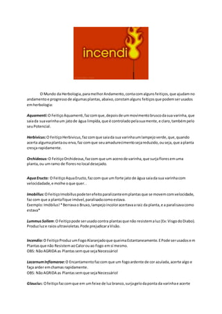 O Mundo da Herbologia,paramelhorAndamento,contacomalgunsfeitiços,que ajudamno
andamentoe progressode algumasplantas,abaixo,constamalguns feitiçosque podemserusados
emherbologia:
Aquamenti:O FeitiçoAquamenti,fazcomque,depoisde ummovimentobruscodasua varinha,que
saiada suavarinhaum jatode água limpída,que é controladopelasuamente,e claro,tambémpelo
seuPotencial.
Herbivicus:O FeitiçoHerbivicus,fazcomque saiada sua varinhaumlampejoverde,que,quando
acerta algumaplantaou erva,faz comque seuamadurecimentosejareduzido,ouseja,que aplanta
cresça rapidamente.
Orchideous:O FeitiçoOrchideous,fazcom que um acenode varinha,que surjafloresemuma
planta,ou umramo de floresnolocal desejado.
AquaEructo: O FeitiçoAquaEructo,fazcom que um forte jato de água saiada sua varinhacom
velocidadade,e molhe oque quer..
Imobillus:OFeitiçoImobilluspodeterefeitoparalizanteemplantasque se movemcomvelocidade,
faz com que a plantafique imóvel,paralisadacomoestava.
Exemplo:Imóbilus!*Berravao Bruxo,lampejoincoloracertavaaraiz da planta,e a paralisavacomo
estava*
LummusSollem:O Feitiçopode serusadocontra plantasque não resistemaluz(Ex:VisgodoDiabo).
Produzluze raiosultravioletas.Pode prejudicaraVisão.
Incendio:O FeitiçoProduzumFogoAlaranjadoque queimaEstantaneamente.EPode serusadosem
Plantasque não ResistemaoCalorouao Fogo emsí mesmo.
OBS: NãoAGRIDA as Plantassemque sejaNecessário!
LacarnumInflamarae:O Encantamentofazcom que um fogoardente de cor azulada,acerte algo e
faça arder emchamas rapidamente.
OBS: NãoAGRIDA as Plantassemque sejaNecessário!
Glaucius:Ofeitiçofazcomque em umfeixe de luzbranco,surjagelodaponta da varinhae acerte
 